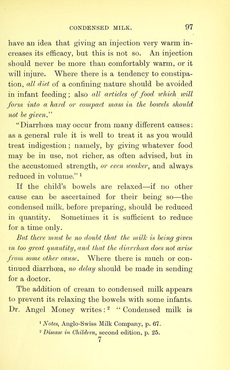 have an idea that giving an injection very v^arm in- creases its efficacy, but this is not so. An injection should never be more than comfortably v^arm, or it will injure. Where there is a tendency to constipa- tion, all diet of a confining nature should be avoided in infant feeding; also all articles of food which will form into a hard or compact mass in the bowels should not he given.'' Diarrhoea may occur from many different causes: as a general rule it is v^ell to treat it as you would treat indigestion; namely, by giving whatever food may be in use, not richer, as often advised, but in the accustomed strength, or even iveaker, and always reduced in volume. ^ If the child's bowels are relaxed—if no other cause can be ascertained for their being so—the condensed milk, before preparing, should be reduced in quantity. Sometimes it is sufficient to reduce for a time only. Bat there m.nst he no doubt that the milk is being given m too great ciuantity, and that the diarrhaxt does not arise from some other cause. Where there is much or con- tinued diarrhoea, 7io delay should be made in sending for a doctor. The addition of cream to condensed milk appears to prevent its relaxing the bowels with some infants. Dr. Angel Money writes:^ ''Condensed milk is ^ Notes, Anglo-Swiss Milk Company, p. 67. - Disease in Children, second edition, p. 25. 7