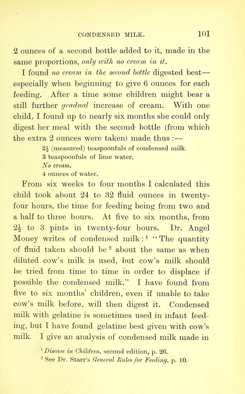 2 ounces of a second bottle added to it, made in the same proportions, only vnth no cream, in it. I found no cream in the second lottle digested best— especially when beginning to give 6 ounces for each feeding. After a time some children might bear a still further gradual increase of cream. With one child, I found up to nearly six months she could only digest her meal with the second- bottle (from which the extra 2 ounces were taken) made thus :— 2^ (measured) teaspoonfuls of condensed milk. 3 teaspoonfuls of lime water. No cream. 4 ounces of water. From six weeks to four months I calculated this child took about 24 to 82 fluid ounces in twenty- four hours, the time for feeding being from two and a half to three hours. At five to six months, from 2^ to 3 pints in twenty-four hours. Dr. Angel Money writes of condensed milk : ^ The quantity of fluid taken should be ^ about the same as when diluted cow's milk is used, but cow's milk should be tried from time to time in order to displace if possible the condensed milk. 1 have found from five to six months' children, even if unable to take cow's milk before, will then digest it. Condensed milk with gelatine is sometimes used in mfant feed- ing, but I have found gelatine best given with cow's milk. I give an analysis of condensed milk made in ^ Disease in Children, second edition, p. 26. - See Dr. Starr's General Rules for Feeding, p. 10.