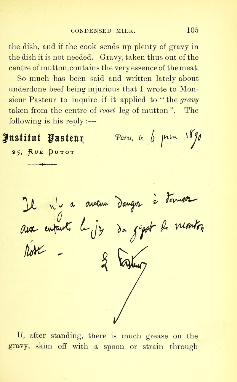 the dish, and if the cook sends up plenty of gravy in the dish it is not needed. Gravy, taken thus out of the centre of mutton, contains the very essence of the meat. So much has been said and written lately about underdone beef being injurious that I wrote to Mon- sieur Pasteur to inquire if it applied to the gravy taken from the centre of roast leg of mutton . The following is his reply : — 95, J^UE pUTOT If, after standing, there is much grease on the gravy, skim off with a spoon or strain through