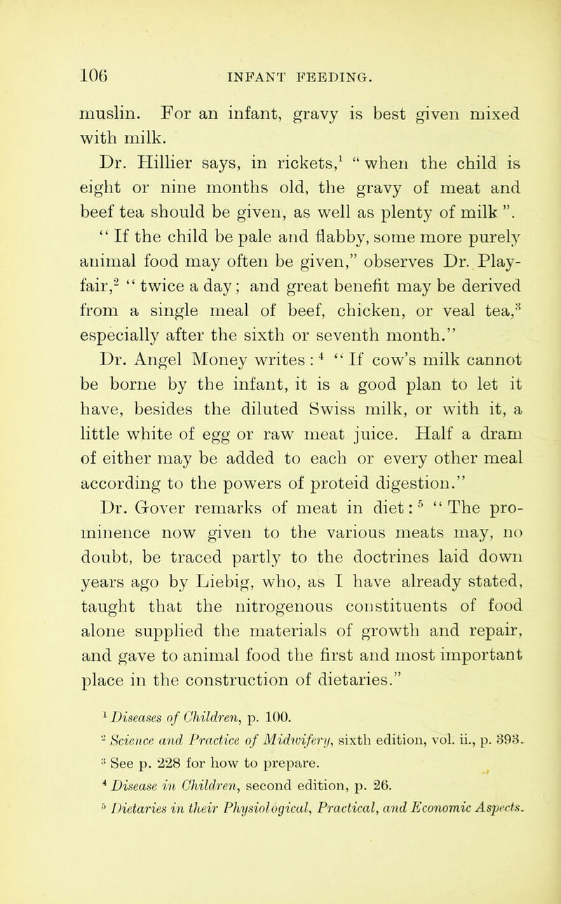 muslin. For an infant, gravy is best given mixed with milk. Dr. Hillier says, in rickets,^  when the child is eight or nine months old, the gravy of meat and beef tea should be given, as well as plenty of milk .  If the child be pale and flabby, some more purely animal food may often be given, observes Dr. Play- fair,-  twice a day ; and great benefit may be derived from a single meal of beef, chicken, or veal tea,^^ especially after the sixth or seventh month. Dr. Angel Money writes : * If cow's milk cannot be borne by the infant, it is a good plan to let it have, besides the diluted Swiss milk, or w4th it, a little white of egg or raw meat juice. Half a dram of either may be added to each or every other meal according to the powers of proteid digestion. Dr. Gover remarks of meat in diet:The pro- minence now given to the various meats may, no doubt, be traced partly to the doctrines laid down years ago by Liebig, who, as I have already stated, taught that the nitrogenous constituents of food alone supphed the materials of growth and repair, and gave to animal food the first and most important place in the construction of dietaries. ^ Diseases of Ghildren, p. 100. Science and Practice of Midwifery, sixth edition, vol. ii., p. 898. ^ See p. 228 lor how to prepare. ^ Disease in Children, second edition, p. 26. ^ Dietaries in their PhysiologicaU Practical, and Economic AsjM'rts,