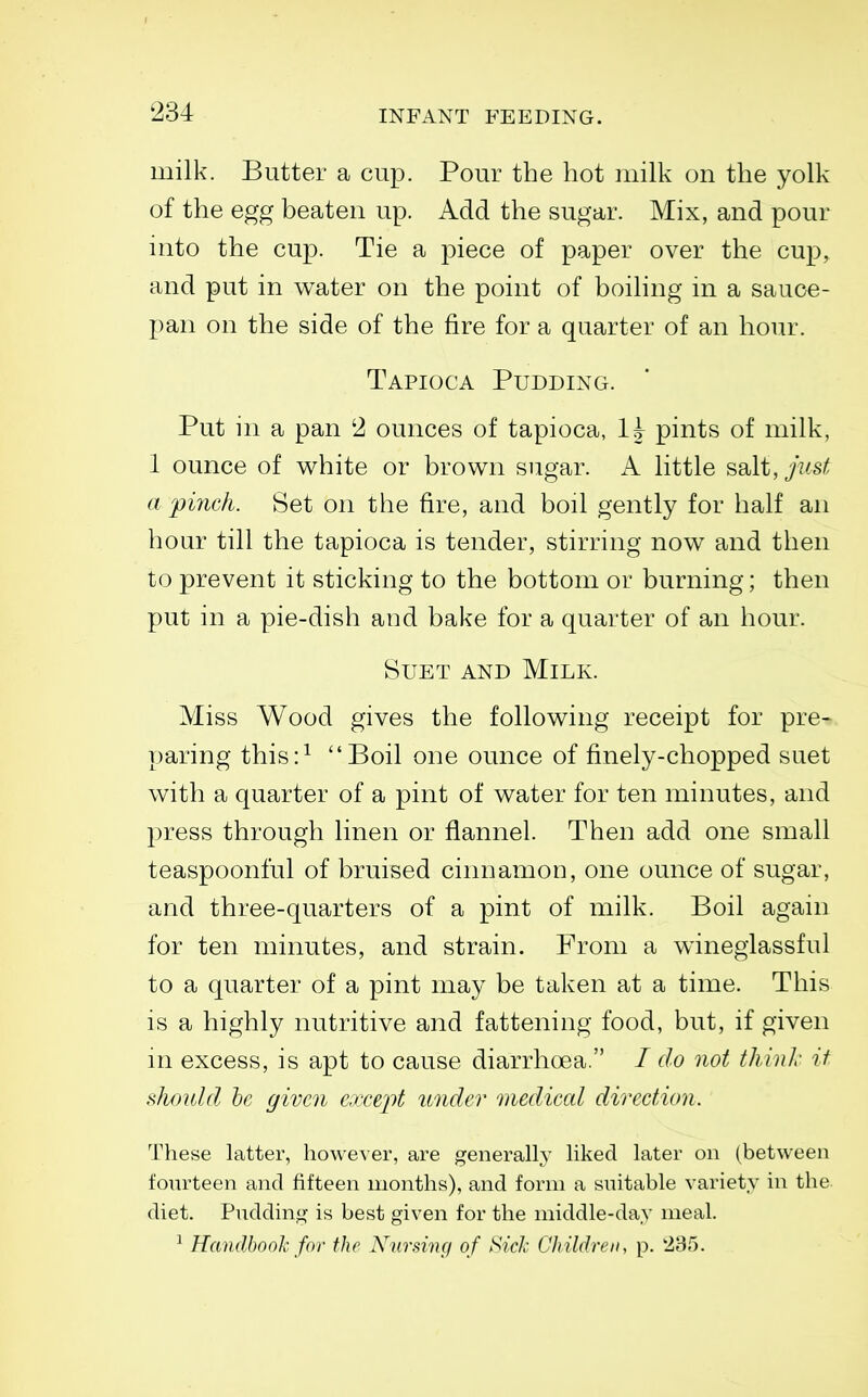 milk. Butter a cup. Pour the hot milk on the yolk of the egg beaten up. Add the sugar. Mix, and pour into the cup. Tie a piece of paper over the cup^ and put in water on the point of boiling m a sauce- pan on the side of the fire for a quarter of an hour. Tapioca Pudding. Put in a pan 2 ounces of tapioca, It pints of milk, 1 ounce of white or brown sugar. A little salt, just a pinch. Set on the fire, and boil gently for half an hour till the tapioca is tender, stirring now and then to prevent it sticking to the bottom or burning; then put in a pie-dish and bake for a quarter of an hour. Suet and Milk. Miss Wood gives the following receipt for pre- paring this:^ Boil one ounce of finely-chopped suet with a quarter of a pint of water for ten minutes, and press through linen or flannel. Then add one small teaspoonful of bruised cinnamon, one ounce of sugar, and three-quarters of a pint of milk. Boil again for ten minutes, and strain. From a winegiassful to a quarter of a pint may be taken at a time. This is a highly nutritive and fattening food, but, if given ni excess, is apt to cause diarrhoea. / do not thiuL- it should he given except under mediccd direction. These latter, however, are generally liked later on (between fourteen and fifteen months), and form a suitable variety in the. diet. Pudding is best given for the middle-day meal. ^ Handbook for the N^ursincf of Sid: Children, p. 2B5.