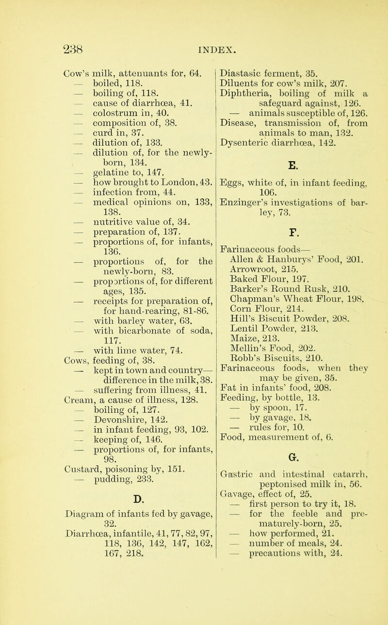 Cow's milk, attenuants for, 64, — boiled, 118. — boiling of, 118. — cause of diarrhoea, 41. — colostrum in, 40. — composition of, 38. — curd in, 37. — dilution of, 133. — dilution of, for the newly- born, 134. — gelatine to, 147. — how brought to London, 43. — infection from, 44. — medical opinions on, 133, 138. — nutritive value of, 34. — preparation of, 137. — proportions of, for infants, 136. — proportions of, for the newly-born, 83. — propDrtions of, for different ages, 135. — receipts for preparation of, for hand-rearing, 81-86. — with barley water, 63. — with bicarbonate of soda, 117. — with lime water, 74. Cows, feeding of, 38. — kept in town and country— difference in the milk, 38. — suffering from illness, 41. Cream, a cause of illness, 128. — boiling of, 127. — Devonshire, 142. — in infant feeding, 93, 102. — keeping of, 146. — proportions of, for infants, 98. Custard, poisoning by, 151. — pudding, 233. D. Diagram of infants fed by gavage, 32. DiarrhcBa, infantile, 41, 77,82,97, 118, 136, 142, 147, 162, 167, 218. Diastasic ferment, 35. Diluents for cow's milk, 207. Diphtheria, boiling of milk a safeguard against, 126. — animals susceptible of, 126. Disease, transmission of, from animals to man, 132. Dysenteric diarrhoea, 142. E. Eggs, white of, in infant feeding. 106. Enzinger's investigations of bar- ley, 73. F. Farinaceous foods— Allen & Hanburys' Food, 201. Arrowroot, 215. Baked Flour, 197. Barker's Round Rusk, 210. Chapman's Wheat Flour, 198. Corn Flour, 214. Hill's Biscuit Powder, 208. Lentil Powder, 213. Maize, 213. Mellin's Food. 202. Robb's Biscuits, 210. Farinaceous foods, when they may be given, 35. Fat in infants' food, 208. Feeding, by bottle, 13. — by spoon, 17. — by gavage, 18. — rules for, 10. Food, measurement of, 6. G. Gastric and intestinal catarrh, peptonised milk in, 56. Gavage, effect of, 25. — first person to try it, 18. — for the feeble and pre- maturely-born, 25. — how performed, 21. — number of meals, 24. — precautions with, 24.