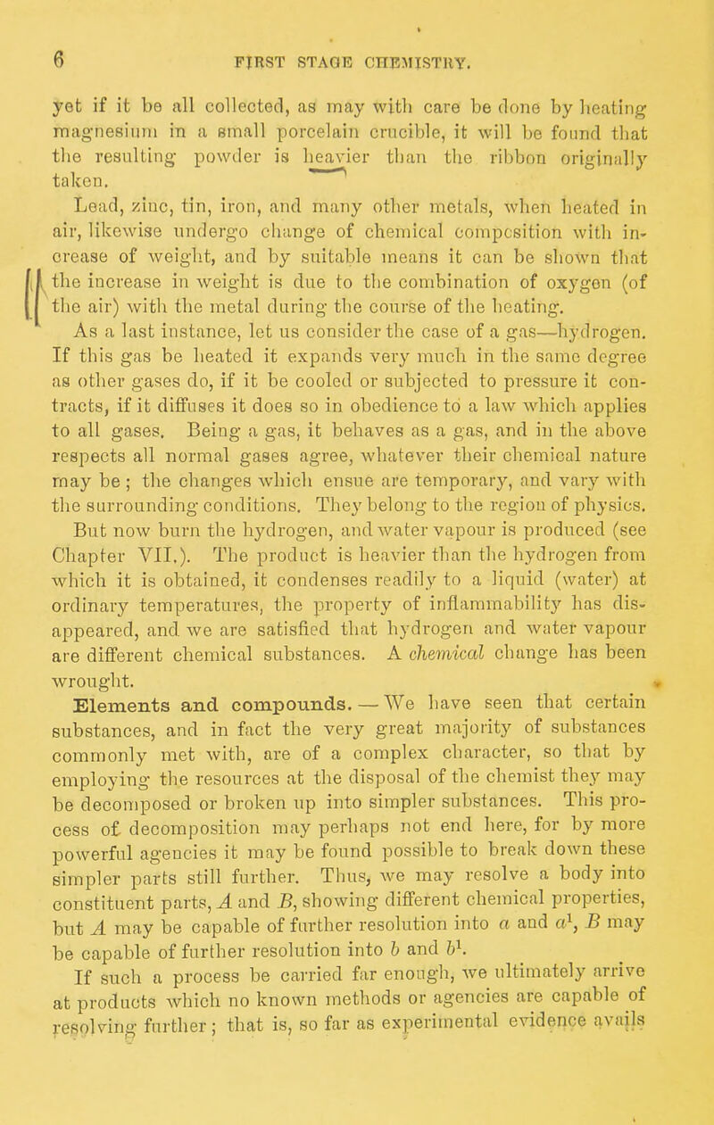 yet if it be all collected, as may with care be done by heating magnesium in a email porcelain crucible, it will be found that the resulting- powder is lieavier than the rihbnn originally taken. Lead, zinc, tin, iron, and many other metals, when heated in air, likewise undergo change of chemical composition with in- crease of weight, and by suitable means it can be shown that [i the increase in weight is due to the combination of oxygen (of [j the air) with the metal during the course of the heating. As a last instance, let us consider the case of a gas—hydrogen. If this gas be heated it expands very much in the same degree as other gases do, if it be cooled or subjected to pressure it con- tracts, if it diffuses it does so in obedience to a law which applies to all gases. Being a gas, it behaves as a gas, and in the above respects all normal gases agree, whatever their chemical nature may be ; the changes which ensue are temporary, and vary with the surrounding conditions. They belong to the region of physics. But now burn the hydrogen, and Avater vapour is produced (see Chapter VII.). The product is heavier than the hydrogen from which it is obtained, it condenses readily to a liquid (water) at ordinary temperatures, the property of inflammability has dis- appeared, and we are satisfied that hydrogen and water vapour are different chemical substances. A chemiccd change has been wrought. Elements and compounds. — We have seen that certain substances, and in fact the very great majority of substances commonly met with, are of a complex character, so that by employing the resources at the disposal of the chemist they may be decomposed or broken up into simpler substances. This pro- cess of decomposition may perhaps not end here, for by more powerful agencies it may be found possible to break down these simpler parts still further. Thus, we may resolve a body into constituent parts, A and B, showhig different chemical properties, but A may be capable of further resolution into a and a^, B may be capable of further resolution into b and h^. If such a process be carried far enough, Ave ultimately arrive at products Avhich no known methods or agencies are capable of resolving further; that is, so far as experimental evidence avails