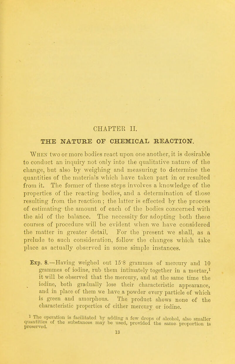 CHAPTER II. THE NATURE OF CHEMICAL REACTION. When two or more bodies react upon one another, it is desirable to conduct an inquiry not only into the qualitative nature of the change, but also by weighing and measuring to determine the quantities of the materials which have taken part in or resulted from it. The former of these steps involves a knowledge of the properties of the reacting bodies, and a determination of those resulting from the reaction ; the hitter is effected by the process of estimating the amount of each of the bodies concerned with the aid of the balance. The necessity for adopting both these courses of procedure will be evident when Ave have considered the matter in greater detail. For the present we shall, as a prelude to such consideration, follow tlie changes which take place as actually observed in some simple instances. Exp. 8.—Having weighed out 15'8 grammes of mercury and 10 grammes of iodine, rub them intimately together in a mortar,^ it will be observed that the mercury, and at the same time the iodine, both gradually lose their characteristic appearance, and in place of them we have a powder every particle of which is green and amorphous. The product shows none of the characteristic properties of either mercury or iodine. 1 The operation is facilitated by adding a few drops of alcohol, also smaller quantities of the substances may be used, provided the same proportion is preserved. ^