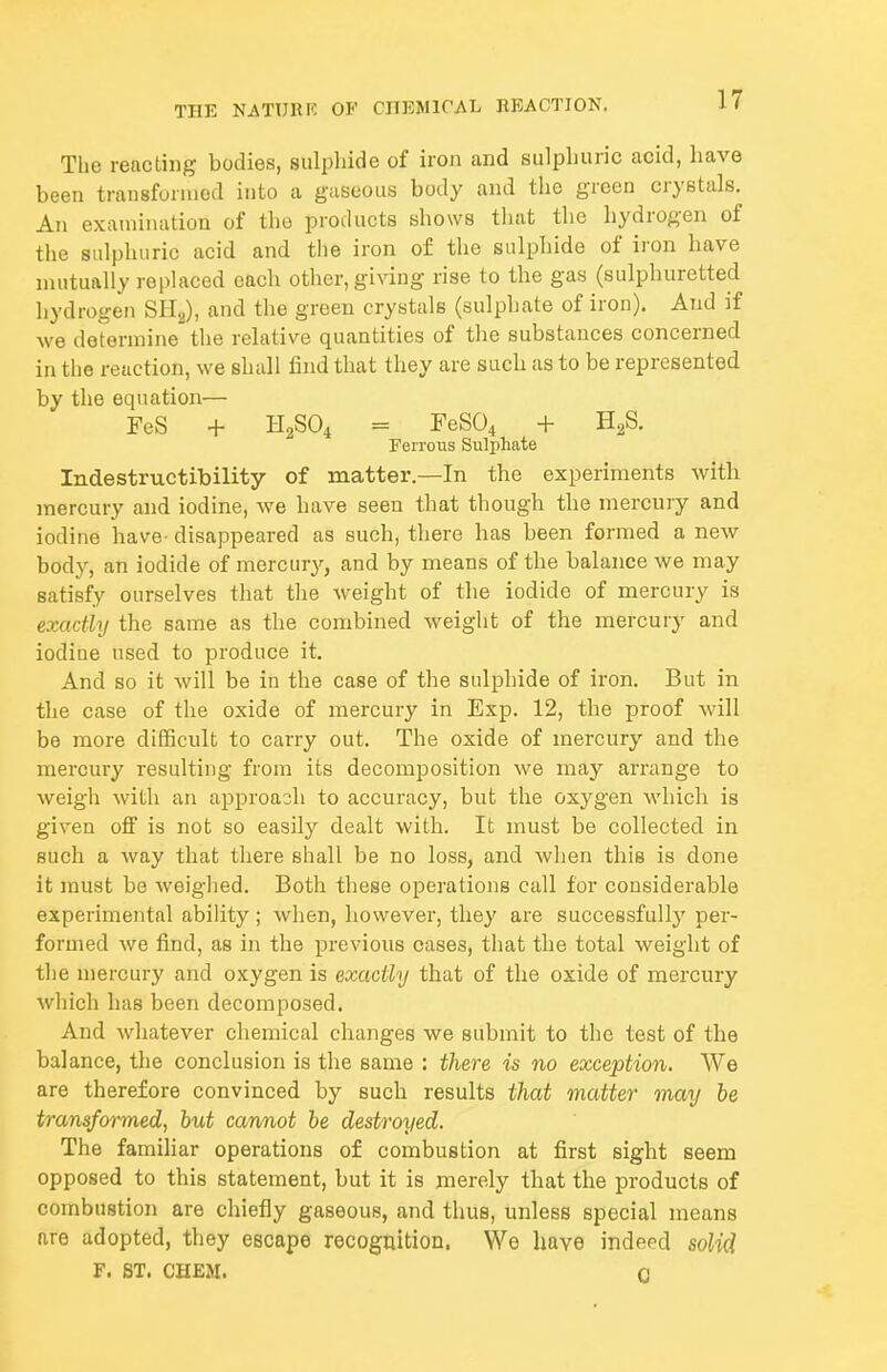 The reacting bodies, sulphide of iron and sulphuric acid, have been transfunued into a gaseous body and tlie green crystals. An examination of the products shows tluit the hydrogen of the sulphuric acid and the iron of the sulphide of iron have mutually replaced each other, giving rise to the gas (sulphuretted hydrogen SHjj), and the green crystals (sulphate of iron). And if we determine the relative quantities of the substances concerned in the reaction, we shall find that they are such as to be represented by the equation— FeS + H2SO4 = FeS04 + HgS. Ferrous Sulphate Indestructibility of matter.—In the experiments with mercury and iodine, we have seen that though the mercury and iodine have- disappeared as such, there has been formed a new body, an iodide of mercury, and by means of the balance we may satisfy ourselves that the weight of the iodide of mercury is exactly the same as the combined weight of the mercury and iodine used to produce it. And so it will be in the case of the sulphide of iron. But in the case of the oxide of mercury in Exp. 12, the proof will be more difficnlt to carry out. The oxide of mercury and the mercury resulting from its decomposition we may arrange to weigh with an approach to accuracy, but the oxygen which is given off is not so easily dealt with. It must be collected in such a way that there shall be no loss, and when this is done it must be weighed. Both these operations call for considerable experimental ability; wlien, however, they are successfully per- formed we find, as in the previous cases, that the total weight of the mercury and oxygen is exactly that of the oxide of mercury which has been decomposed. And whatever chemical changes we submit to the test of the balance, the conclusion is the same : there is no exception. We are therefore convinced by such results that matter may be transformed, but cannot be destroyed. The familiar operations of combustion at first sight seem opposed to this statement, but it is merely that the products of combustion are chiefly gaseous, and thus, unless special means are adopted, they escape recognition. We have indeed solid F. ST. CHEM. 0