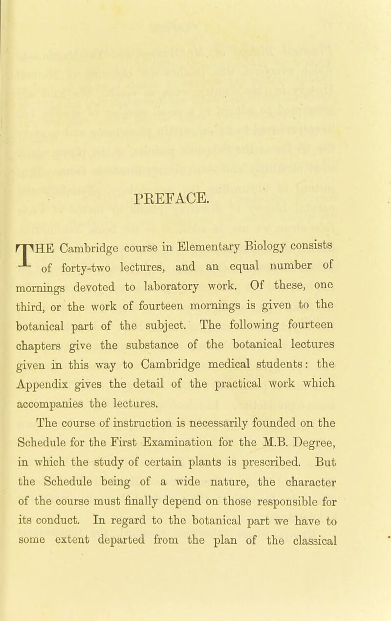 PEEFACE. rpHE Cambridge course in Elementary Biology consists of forty-two lectures, and an equal number of mornings devoted to laboratory work. Of these, one third, or the work of fourteen mornings is given to the botanical part of the subject. The following fourteen chapters give the substance of the botanical lectures given in this way to Cambridge medical students: the Appendix gives the detail of the practical work which accompanies the lectures. The course of instruction is necessarily founded on the Schedule for the First Examination for the M.B. Degree, in which the study of certain plants is prescribed. But the Schedule being of a wide nature, the character of the course must finally depend on those responsible for its conduct. In regard to the botanical part we have to some extent departed from the plan of the classical