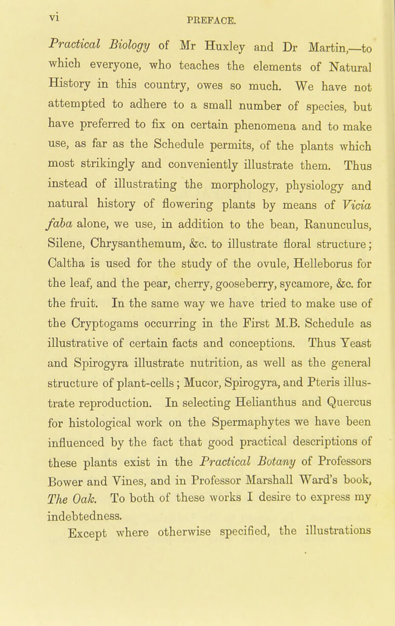 Practical Biology of Mr Huxley and Dr Martin,—to which everyone, who teaches the elements of Natural History in this country, owes so much. We have not attempted to adhere to a small number of species, but have preferred to fix on certain phenomena and to make use, as far as the Schedule permits, of the plants which most strikingly and conveniently illustrate them. Thus instead of illustrating the morphology, physiology and natural history of flowering plants by means of Vicia faha alone, we use, in addition to the bean, Ranunculus, Silene, Chrysanthemum, &c. to illustrate floral structure; Caltha is used for the study of the ovule, Helleborus for the leaf, and the pear, cherry, gooseberry, sycamore, &c. for the fruit. In the same way we have tried to make use of the Cryptogams occurring in the First M.B. Schedule as illustrative of certain facts and conceptions. Thus Yeast and Spirogyra illustrate nutrition, as well as the general structure of plant-cells; Mucor, Spirogyra, and Pteris illus- trate reproduction. In selecting Helianthus and Quercus for histological work on the Spermaphytes we have been influenced by the fact that good practical descriptions of these plants exist in the Practical Botany of Professoi-s Bower and Vines, and in Professor Marshall Ward's book, The Oak. To both of these works I desire to express my indebtedness. Except where otherwise specified, the illustrations