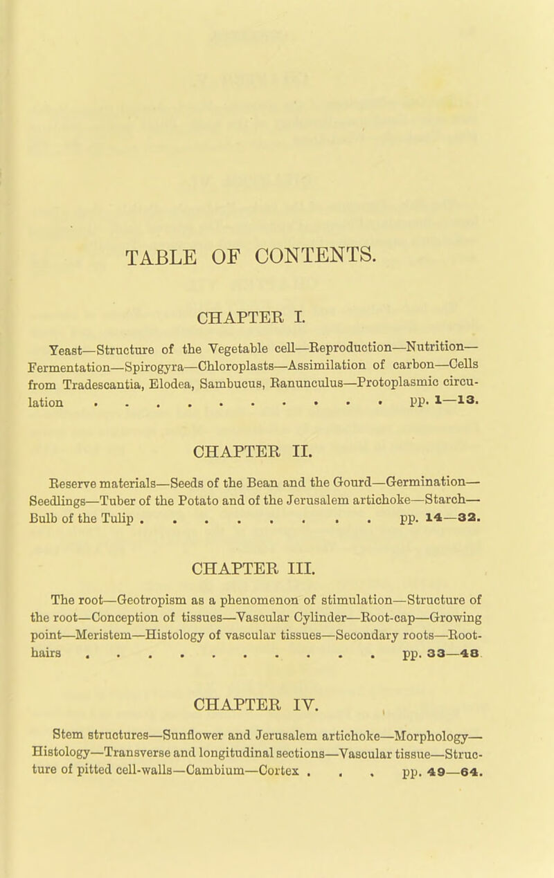 TABLE OF CONTENTS. CHAPTER I. Yeast—Structure of the Vegetable cell—Reproduction—Nutrition- Fermentation—Spirogyra—Chloroplasts—Assimilation of carbon—Cells from Tradescantia, Elodea, Sambuous, Ranunculus—Protoplasmic circu- lation • PP> J-— CHAPTER II. Reserve materials—Seeds of the Bean and the Gourd—Germination— Seedlings—Tuber of the Potato and of the Jerusalem artichoke—Starch— Bulb of the Tulip pp. 14—32. CHAPTER III. The root—Geotropism as a phenomenon of stimulation—Structure of the root—Conception of tissues—Vascular Cylinder—Root-cap—Growing point—Meristem—Histology of vascular tissues—Secondary roots—-Root- hairs pp. 33—48. CHAPTER lY. Stem structures—Sunflower and Jerusalem artichoke—Morphology— Histology—Transverse and longitudinal sections—Vascular tissue—Struc- ture of pitted cell-walls—Cambium—Cortex . . , pp. 49—64.