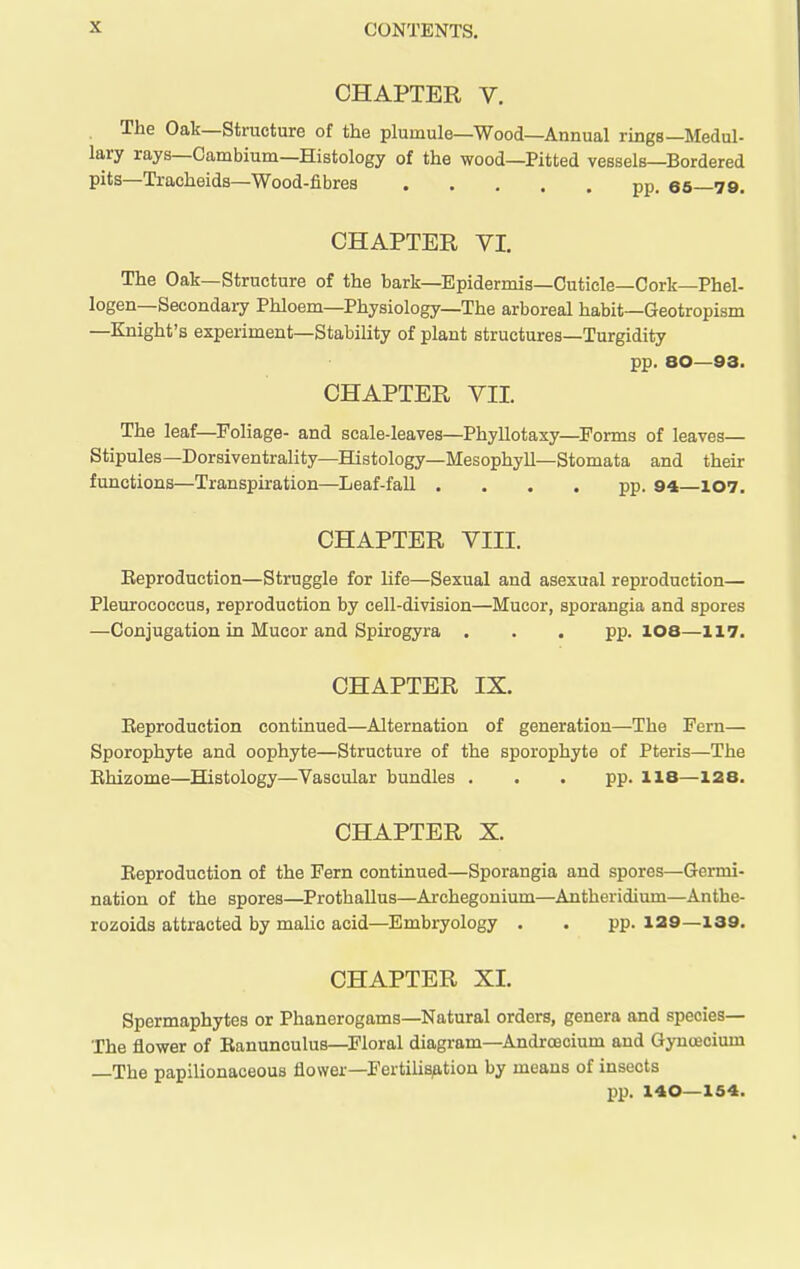 CHAPTER V. The Oak—Structure of the plumule—Wood—Annual rings—Medul- lary rays—Cambium—Histology of the wood—Pitted vessels—Bordered pits—Tracheids—Wood-fibres pp. 66—70. CHAPTER VI. The Oak—Structure of the bark—Epidermis—Cuticle—Cork—Phel- logen—Secondary Phloem—Physiology—The arboreal habit—Geotropism —Knight's experiment—Stability of plant structures—Turgidity pp. 80—93. CHAPTER VII. The leaf—Foliage- and scale-leaves—Phyllotaxy—^Forms of leaves— Stipules—Dorsiventrality—Histology—Mesophy 11—Stomata and their functions—Transpiration—Leaf-fall .... pp. 94—107. CHAPTER VIII. Eeproduction—Struggle for life—Sexual and asexual reproduction— Pleurococcus, reproduction by cell-division—Mucor, sporangia and spores —Conjugation in Mucor and Spirogyra . . . pp.108—117. CHAPTER IX. Eeproduction continued—Alternation of generation—The Fern— Sporophyte and oophyte—Structure of the sporophyte of Pteris—The Ehizome—Histology—Vascular bundles . . . pp. 118—128. CHAPTER X. Eeproduction of the Fern continued—Sporangia and spores—Germi- nation of the spores—^Prothallus—Archegonium—Antheridium—Anthe- rozoids attracted by malic acid—Embryology . . pp. 129—139. CHAPTER XL Spermaphytes or Phanerogams—Natural orders, genera and species— The flower of Eanunculus—Floral diagram—Andrcsoium and Gyuoeoium —The papilionaceous flower—Fertilisp,tion by means of insects pp. 140—154.