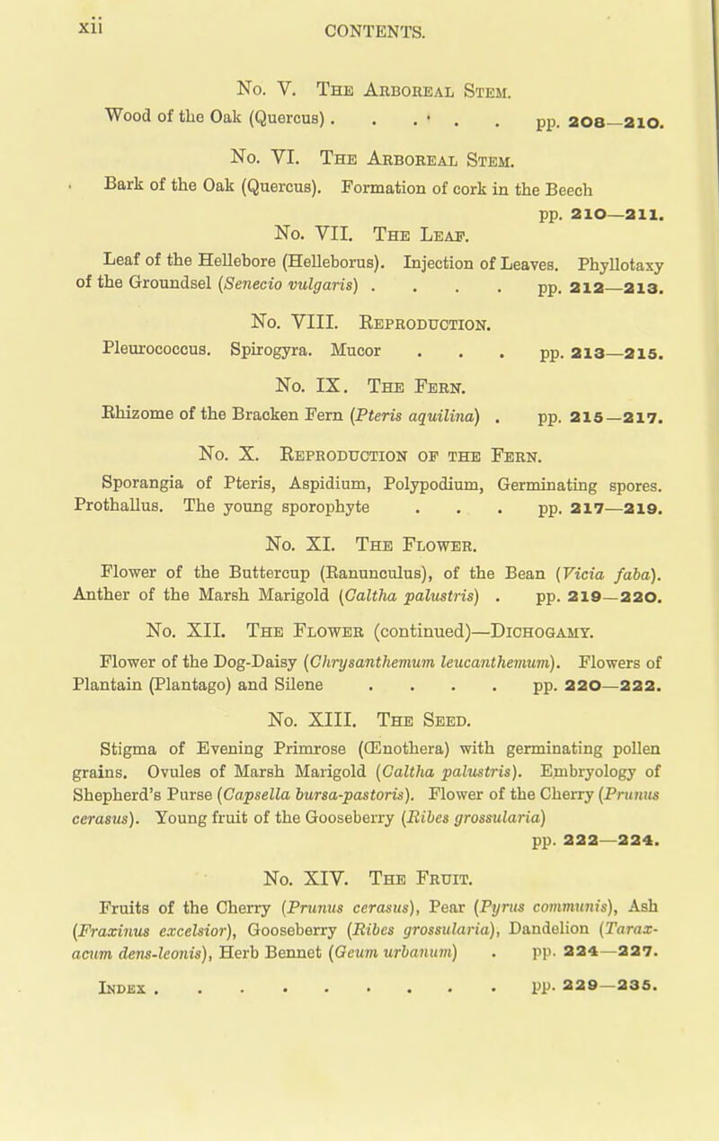 No. V. The Aeboreal Stem. Wood of the Oak (Quercus). . .« . , pj). 208—2io, No. VI. The Arboreal Stem. Bark of the Oak (Quercus). Formation of cork in the Beech pp. 210—211. No. VII. The Leap. Leaf of the Hellebore (Helleborus). Injection of Leaves. Phyllotaxy of the Groundsel {Senecio vulgaris) . . . . pp, 212—213. No. VIII. Eeproduction. Pleurococcus. Spirogyra. Mucor ... pp. 213 215. No. IX. The Fern. Ehizome of the Bracken Fern {Pteris aquilina) . pp. 215—217. No. X. Reproduction of the Fern. Sporangia of Pteris, Aspidium, Polypodium, Germinating spores. Prothallus. The young sporophyte ... pp. 217—219. No. XI. The Flower, Flower of the Buttercup (Eanunculus), of the Bean {Vicia fdba). Anther of the Marsh Marigold (Galtha palustris) . pp. 219—220. No. XII. The Flower (continued)—Dichogamy. Flower of the Dog-Daisy {Chrysanthevium leucanthemum). Flowers of Plantain (Plantago) and Silene .... pp. 220—222. No. XIII. The Seed. Stigma of Evening Primrose (CEnothera) with germinating pollen grains. Ovules of Marsh Marigold {Galtha palustris). Embryology of Shepherd's Purse (Capsella bursa-pastoris). Flower of the Cherry {Primus cerasus). Young fruit of the Gooseberry {Ribes grossularia) pp. 222—224. No. XIV. The Fruit. Fruits of the Cherry {Primus cerasus), Pear {Pyrus communis). Ash {Fraxinus excelsior), Gooseberry {Ribes grossularia), Dandelion {Tarax- acum dens-leonis), Herb Bennet {Geum urbanum) . pp. 224—227.