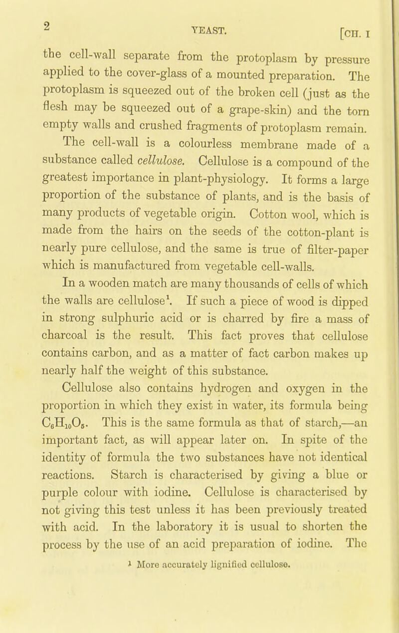 the cell-wall separate from the protoplasm by pressure applied to the cover-glass of a mounted preparation. The protoplasm is squeezed out of the broken cell (just as the flesh may be squeezed out of a grape-skin) and the torn empty walls and crushed fragments of protoplasm remain. The cell-wall is a colourless membrane made of a substance called cellulose. Cellulose is a compound of the greatest importance in plant-physiology. It forms a large proportion of the substance of plants, and is the basis of many products of vegetable origin. Cotton wool, which is made from the hairs on the seeds of the cotton-plant is nearly pure cellulose, and the same is true of filter-paper which is manufactured from vegetable cell-walls. In a wooden match are many thousands of cells of which the walls are cellulose*. If such a piece of wood is dipped in strong sulphuric acid or is charred by fire a mass of charcoal is the result. This fact proves that cellulose contains carbon, and as a matter of fact carbon makes up nearly half the weight of this substance. Cellulose also contains hydrogen and oxygen in the proportion in which they exist in water, its formula being CsHioOis. This is the same formula as that of starch,—an important fact, as will appear later on. In spite of the identity of formula the two substances have not identical reactions. Starch is characterised by giving a blue or purple colour with iodine. Cellulose is characterised by not giving this test unless it has been previously treated with acid. In the laboratory it is usual to shorten the process by the use of an acid preparation of iodine. The * More accurately lignified cellulose.