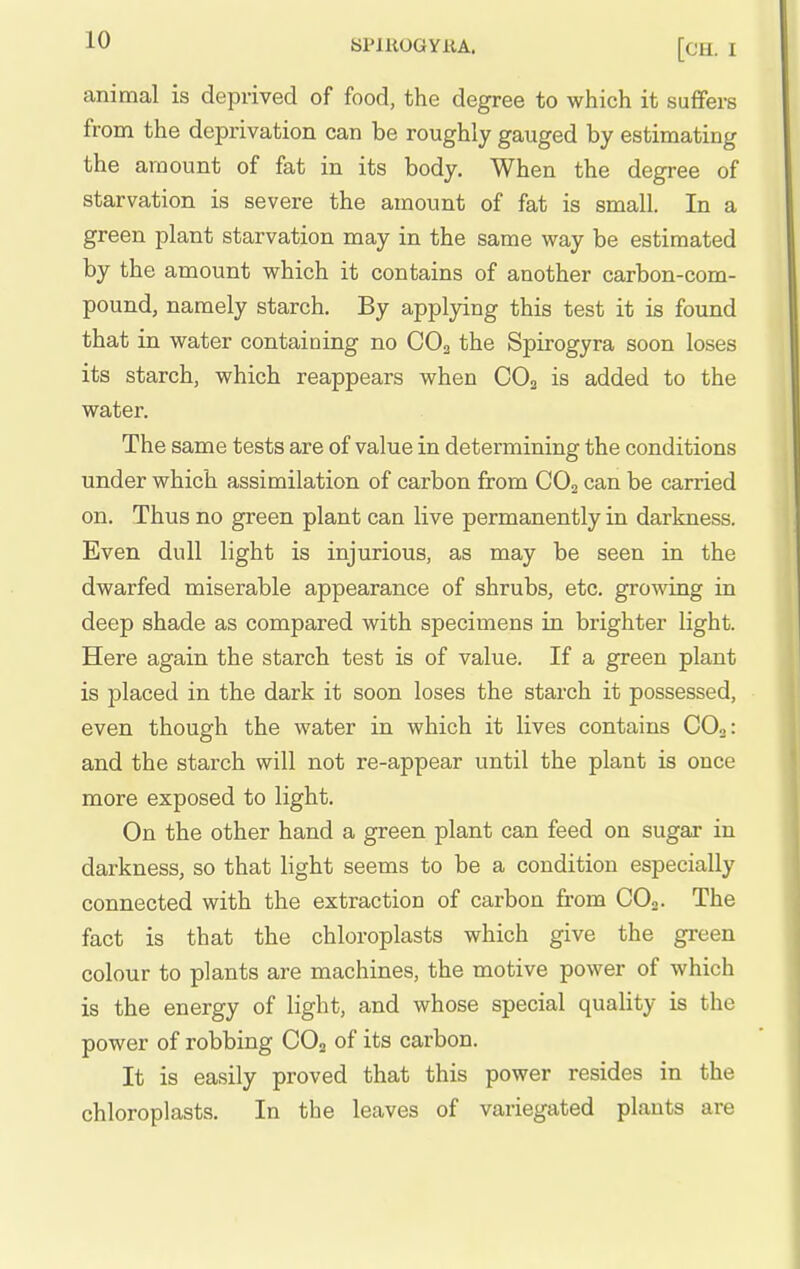 animal is deprived of food, the degree to which it suffers from the deprivation can be roughly gauged by estimating the amount of fat in its body. When the degree of starvation is severe the amount of fat is small. In a green plant starvation may in the same way be estimated by the amount which it contains of another carbon-com- pound, namely starch. By applying this test it is found that in water containing no CO2 the Spirogyra soon loses its starch, which reappears when CO2 is added to the water. The same tests are of value in determining the conditions under which assimilation of carbon from CO2 can be carried on. Thus no green plant can live permanently in darkness. Even dull light is injurious, as may be seen in the dwarfed miserable appearance of shrubs, etc. growing in deep shade as compared with specimens in brighter light. Here again the starch test is of value. If a green plant is placed in the dark it soon loses the starch it possessed, even though the water in which it lives contains CO2: and the starch will not re-appear until the plant is once more exposed to light. On the other hand a green plant can feed on sugar in darkness, so that light seems to be a condition especially connected with the extraction of carbon from CO2. The fact is that the chloroplasts which give the green colour to plants are machines, the motive power of which is the energy of light, and whose special quality is the power of robbing CO2 of its carbon. It is easily proved that this power resides in the chloroplasts. In the leaves of variegated plants are