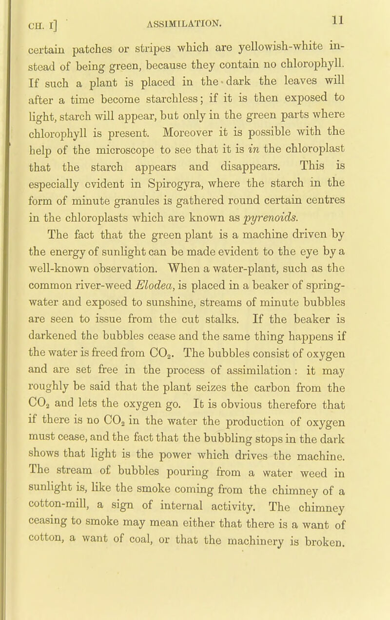 OH. l] ' ASSIMILATION. certain patches or stripes which are yellowish-white in- stead of being green, because they contain no chlorophyll. If such a plant is placed in the-dark the leaves will after a time become starchless; if it is then exposed to light, starch will appear, but only in the green parts where chlorophyll is present. Moreover it is possible with the help of the microscope to see that it is in the chloroplast that the starch appears and disappears. This is especially evident in Spirogyra, where the starch in the form of minute granules is gathered round certain centres in the chloroplasts which are known as pyrenoids. The fact that the green plant is a machine driven by the energy of sunlight can be made evident to the eye by a well-known observation. When a water-plant, such as the common river-weed Elodea, is placed in a beaker of spring- water and exposed to sunshine, streams of minute bubbles are seen to issue from the cut stalks. If the beaker is darkened the bubbles cease and the same thing happens if the water is freed from CO2. The bubbles consist of oxygen and are set free in the process of assimilation: it may roughly be said that the plant seizes the carbon from the CO2 and lets the oxygen go. It is obvious therefore that if there is no CO2 in the water the production of oxygen must cease, and the fact that the bubbling stops in the dark shows that light is the power which drives the machine. The stream o£ bubbles pouring from a water weed in sunlight is, like the smoke coming from the chimney of a cotton-mill, a sign of internal activity. The chimney ceasing to smoke may mean either that there is a want of cotton, a want of coal, or that the machinery is broken.