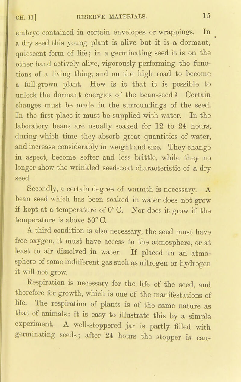 embryo contained in certain envelopes or wrappings. In a dry seed this young plant is alive but it is a dormant, quiescent form of life; in a germinating seed it is on the other hand actively alive, vigorously performing the func- tions of a living thing, and on the high road to become a full-grown plant. How is it that it is possible to unlock the dormant energies of the bean-seed ? Certain changes must be made in the surroundings of the seed. In the first place it must be supplied with water. In the laboratory beans are usually soaked for 12 to 24 hours, during which time they absorb great quantities of water, and increase considerably in weight and size. They change in aspect, become softer and less brittle, while they no longer show the wrinkled seed-coat characteristic of a dry seed. Secondly, a certain degree of warmth is necessary. A bean seed which has been soaked in water does not grow if kept at a temperature of 0° C. Nor does it grow if the temperature is above 50° C. A third condition is also necessary, the seed must have free oxygen, it must have access to the atmosphere, or at least to air dissolved in water. If placed in an atmo- sphere of some indifferent gas such as nitrogen or hydi'ogen it will not grow. Respiration is necessary for the life of the seed, and therefore for growth, which is one of the manifestations of life. The respiration of plants is of the same nature as that of animals: it is easy to illustrate this by a simple experiment. A well-stoppered jar is partly filled with germinating seeds; after 24 hours the stopper is cau-