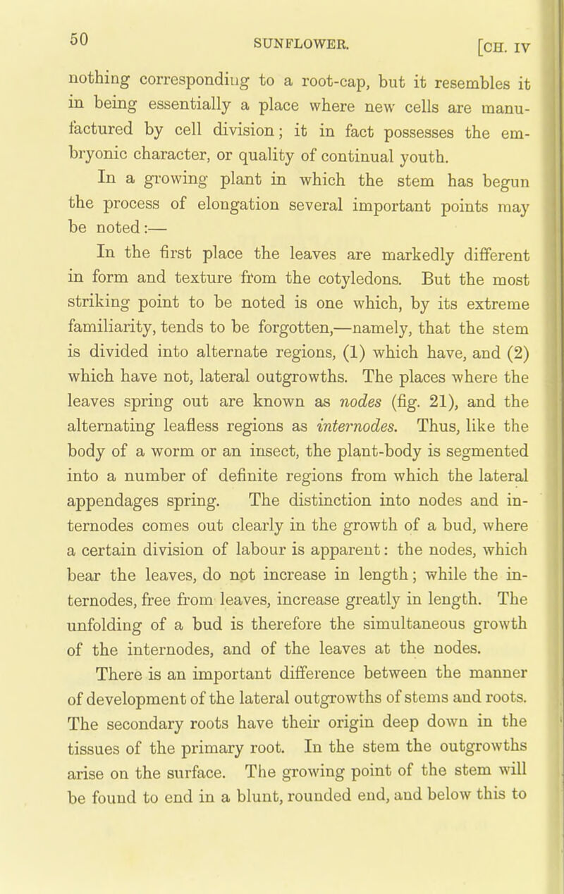 nothing corresponding to a root-cap, but it resembles it in being essentially a place where new cells are manu- factured by cell division; it in fact possesses the em- bryonic character, or quality of continual youth. In a growing plant in which the stem has begun the process of elongation several important points may be noted:— In the first place the leaves are markedly different in form and texture from the cotyledons. But the most striking point to be noted is one which, by its extreme familiarity, tends to be forgotten,—namely, that the stem is divided into alternate regions, (1) which have, and (2) which have not, lateral outgrowths. The places where the leaves spring out are known as nodes (fig. 21), and the alternating leafless regions as internodes. Thus, like the body of a worm or an insect, the plant-body is segmented into a number of definite regions from which the lateral appendages spring. The distinction into nodes and in- ternodes comes out clearly in the growth of a bud, where a certain division of labour is apparent: the nodes, which bear the leaves, do not increase in length; while the in- ternodes, free from leaves, increase greatly in length. The unfolding of a bud is therefore the simultaneous growth of the internodes, and of the leaves at the nodes. There is an important difference between the manner of development of the lateral outgrowths of stems and roots. The secondary roots have their origin deep down in the tissues of the primary root. In the stem the outgrowths arise on the surface. The growing point of the stem will be found to end in a blunt, rounded end, and below this to