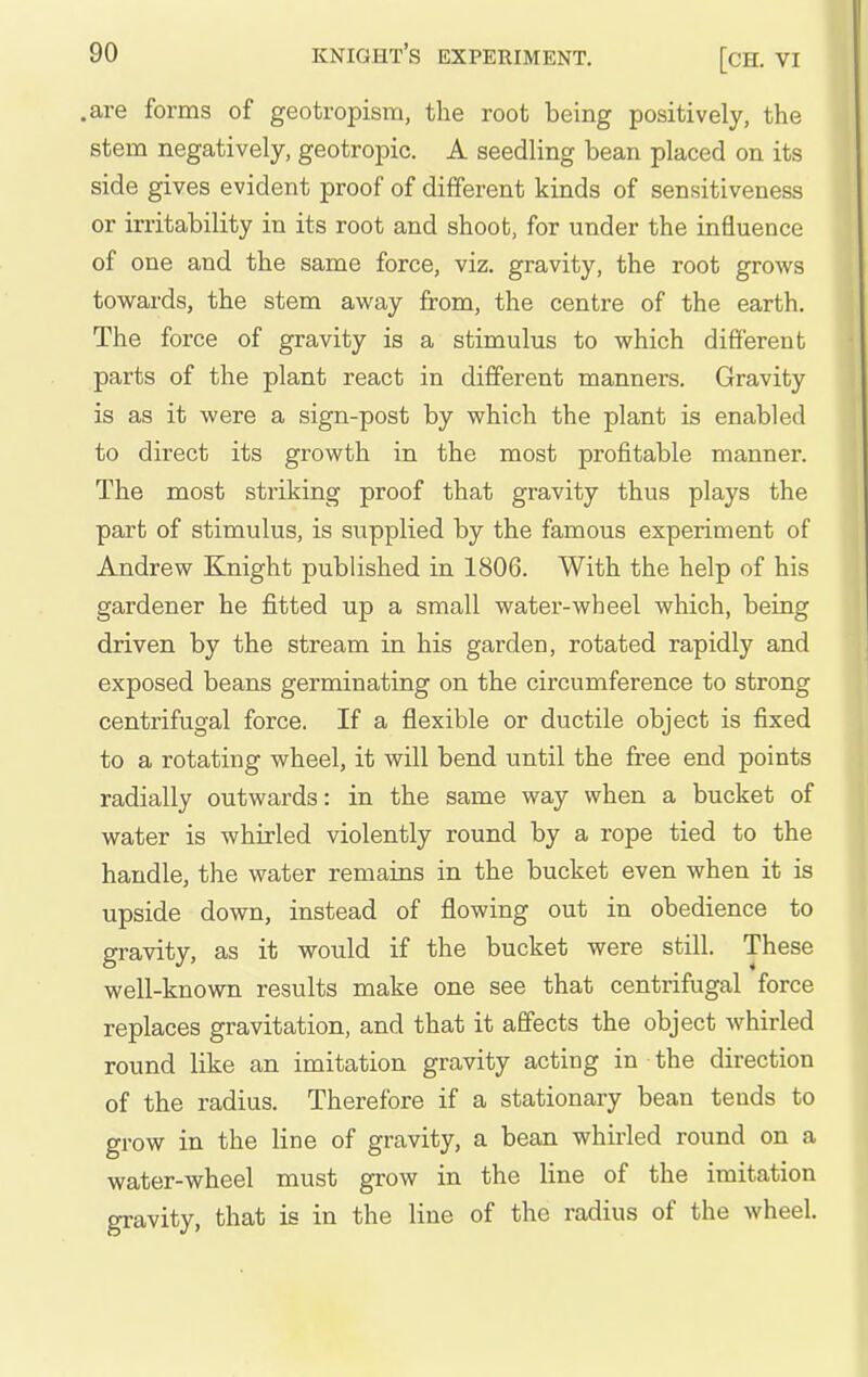 .are forms of geotropism, the root being positively, the stem negatively, geotropic. A seedling bean placed on its side gives evident proof of different kinds of sensitiveness or irritability in its root and shoot, for under the influence of one and the same force, viz. gravity, the root grows towards, the stem away from, the centre of the earth. The force of gravity is a stimulus to which different parts of the plant react in different manners. Gravity is as it were a sign-post by which the plant is enabled to direct its growth in the most profitable manner. The most striking proof that gravity thus plays the part of stimulus, is supplied by the famous experiment of Andrew Knight published in 1806. With the help of his gardener he fitted up a small water-wheel which, being driven by the stream in his garden, rotated rapidly and exposed beans germinating on the circumference to strong centrifugal force. If a flexible or ductile object is fixed to a rotating wheel, it will bend until the free end points radially outwards: in the same way when a bucket of water is whirled violently round by a rope tied to the handle, the water remains in the bucket even when it is upside down, instead of flowing out in obedience to gravity, as it would if the bucket were still. These well-known results make one see that centrifugal force replaces gravitation, and that it affects the object whirled round like an imitation gravity acting in the direction of the radius. Therefore if a stationary bean tends to grow in the line of gravity, a bean whirled round on a water-wheel must grow in the line of the imitation gravity, that is in the line of the radius of the wheel.