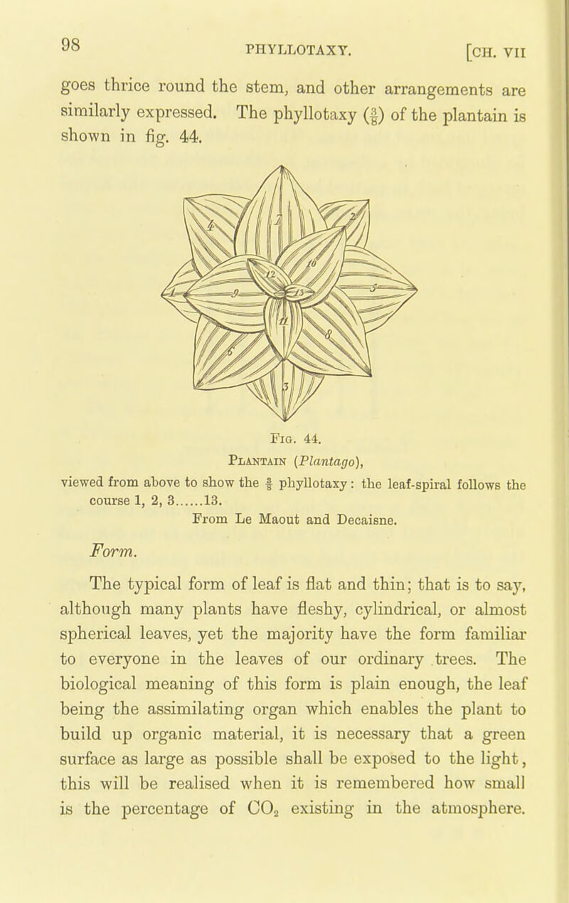 y» PHYLLOTAXY. [CH. VII goes thrice round the stem, and other arrangements are similarly expressed. The phyllotaxy (f) of the plantain is shown in fig. 44. Plantain (Plantago), viewed from above to show the | phyllotaxy: the leaf-sph-al follows the course 1, 2, 3 13. From Le Maout and Decaisne. Form. The typical form of leaf is flat and thin; that is to say, although many plants have fleshy, cylindrical, or almost spherical leaves, yet the majority have the form familial' to everyone in the leaves of our ordinary trees. The biological meaning of this form is plain enough, the leaf being the assimilating organ which enables the plant to build up organic material, it is necessary that a green surface as large as possible shall be exposed to the light, this will be realised when it is remembered how small is the percentage of COa existing in the atmosphere.