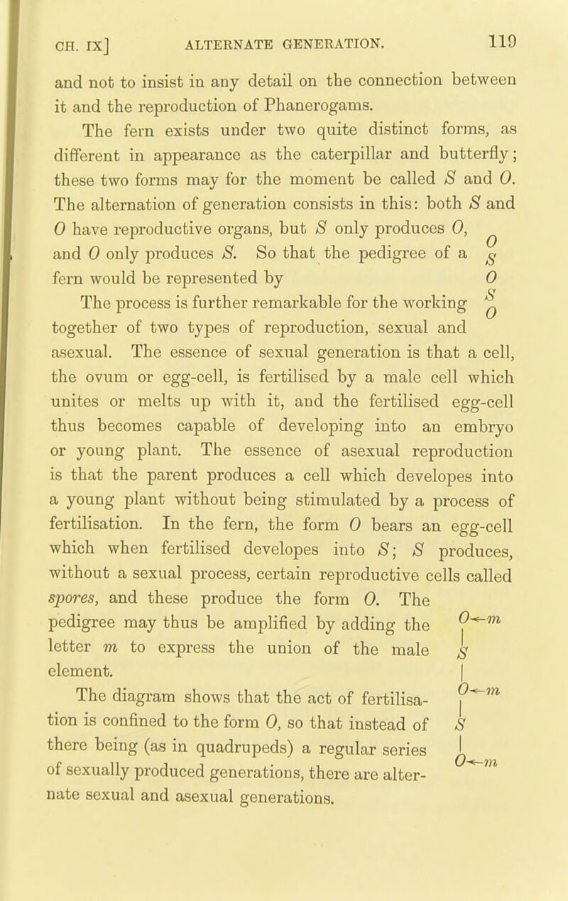 and not to insist in any detail on the connection between it and the reproduction of Phanerogams. The fern exists under two quite distinct forms, as different in appearance as the caterpillar and butterfly; these two forms may for the moment be called S and 0. The alternation of generation consists in this: both S and 0 have reproductive organs, but S only produces 0, ^ and 0 only produces S. So that the pedigree of a ^< fern would be represented by 0 S 0 or The process is further remarkable for the working together of two types of reproduction, sexual and asexual. The essence of sexual generation is that a cell, the ovum or egg-cell, is fertilised by a male cell which unites or melts up with it, and the fertilised egg-cell thus becomes capable of developing into an embryo or young plant. The essence of asexual reproduction is that the parent produces a cell which developes into a young plant without being stimulated by a process of fertilisation. In the fern, the form 0 bears an egg-cell which when fertilised developes into S; 8 produces, without a sexual process, certain reproductive cells called spores, and these produce the form 0. The pedigree may thus be amplified by adding the O^m letter m to express the union of the male ^ element. | The diagram shows that the act of fertilisa- j^^* tion is confined to the form 0, so that instead of S there being (as in quadrupeds) a regular series of sexually produced generations, there are alter- nate sexual and asexual generations.