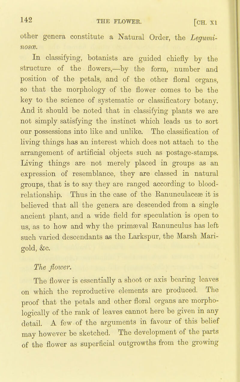 other genera constitute a Natural Order, the Legvmi- nosce. In classifying, botanists are guided chiefly by the structure of the flowers,—by the form, number and position of the petals, and of the other floral organs, so that the morphology of the flower comes to be the key to the science of systematic or classificatory botany. And it should be noted that in classifying plants we are not simply satisfying the instinct which leads us to sort our possessions into like and unlike. The classification of living things has an interest which does not attach to the arrangement of artificial objects such as postage-stamps. Living things are not merely placed in groups as an expression of resemblance, they are classed in natural groups, that is to say they are ranged according to blood- relationship. Thus in the case of the Ranunculaceae it is believed that all the genera are descended from a single ancient plant, and a wide field for speculation is open to us, as to how and why the primaeval Ranunculus has left such varied descendants as the Larkspur, the Marsh Mari- gold, &c. The flower. The flower is essentially a shoot or axis bearing leaves on which the reproductive elements are produced. The proof that the petals and other floral organs are morpho- logically of the rank of leaves cannot here be given in any detail. A few ■ of the arguments in favour of this belief may however be sketched. The development of the parts of the flower as superficial outgrowths from the growing