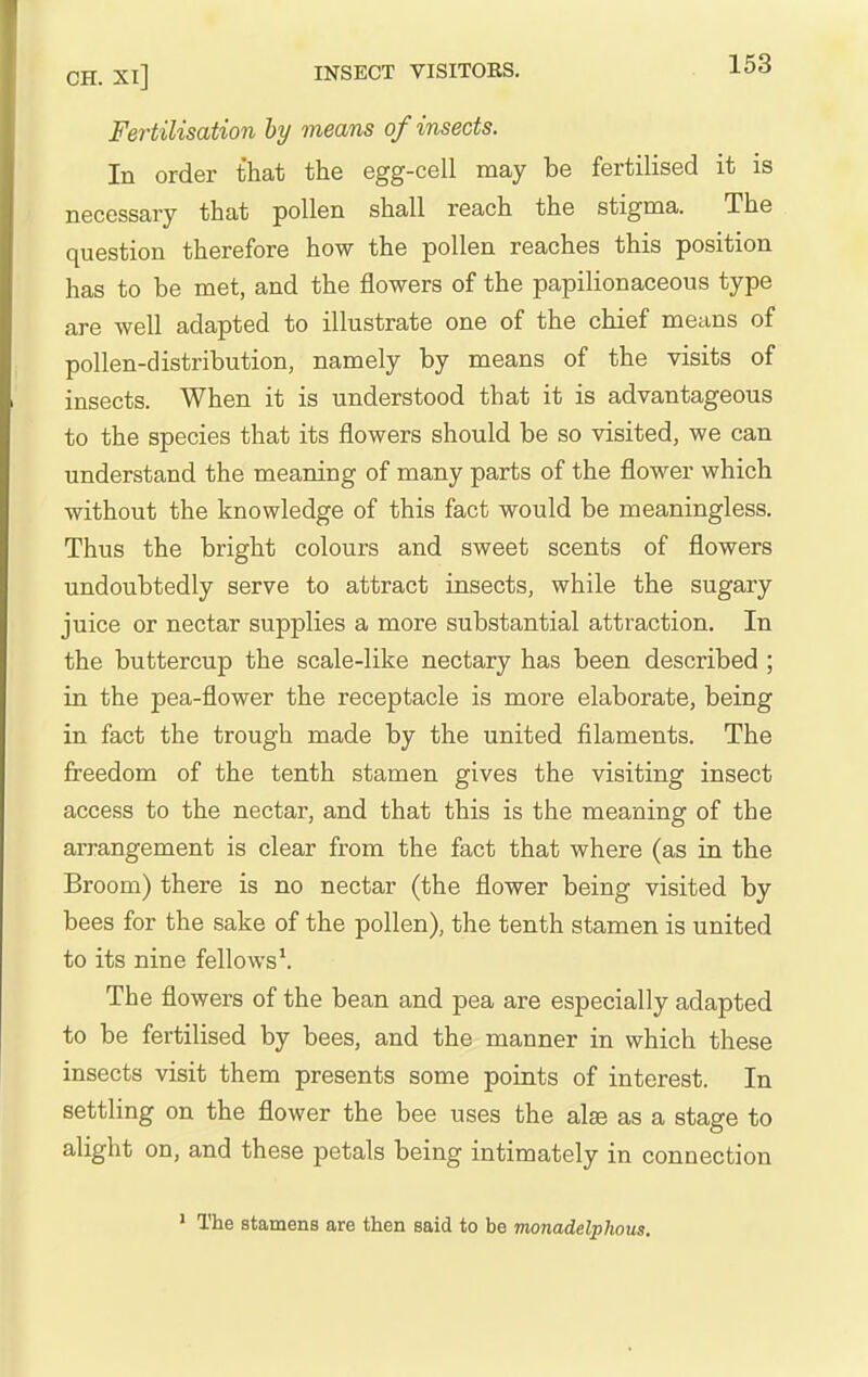 CH. XI] INSECT VISITORS. io^ Fertilisation by means of insects. In order that the egg-cell may be fertilised it is necessary that pollen shall reach the stigma. The question therefore how the pollen reaches this position has to be met, and the flowers of the papilionaceous type are well adapted to illustrate one of the chief means of pollen-distribution, namely by means of the visits of insects. When it is understood that it is advantageous to the species that its flowers should be so visited, we can understand the meaning of many parts of the flower which without the knowledge of this fact would be meaningless. Thus the bright colours and sweet scents of flowers undoubtedly serve to attract insects, while the sugary juice or nectar supplies a more substantial attraction. In the buttercup the scale-like nectary has been described ; in the pea-flower the receptacle is more elaborate, being in fact the trough made by the united filaments. The freedom of the tenth stamen gives the visiting insect access to the nectar, and that this is the meaning of the arrangement is clear from the fact that where (as in the Broom) there is no nectar (the flower being visited by bees for the sake of the pollen), the tenth stamen is united to its nine fellows'. The flowers of the bean and pea are especially adapted to be fertilised by bees, and the manner in which these insects visit them presents some points of interest. In settling on the flower the bee uses the alse as a stage to alight on, and these petals being intimately in connection The stamens are then said to be monadelphous.