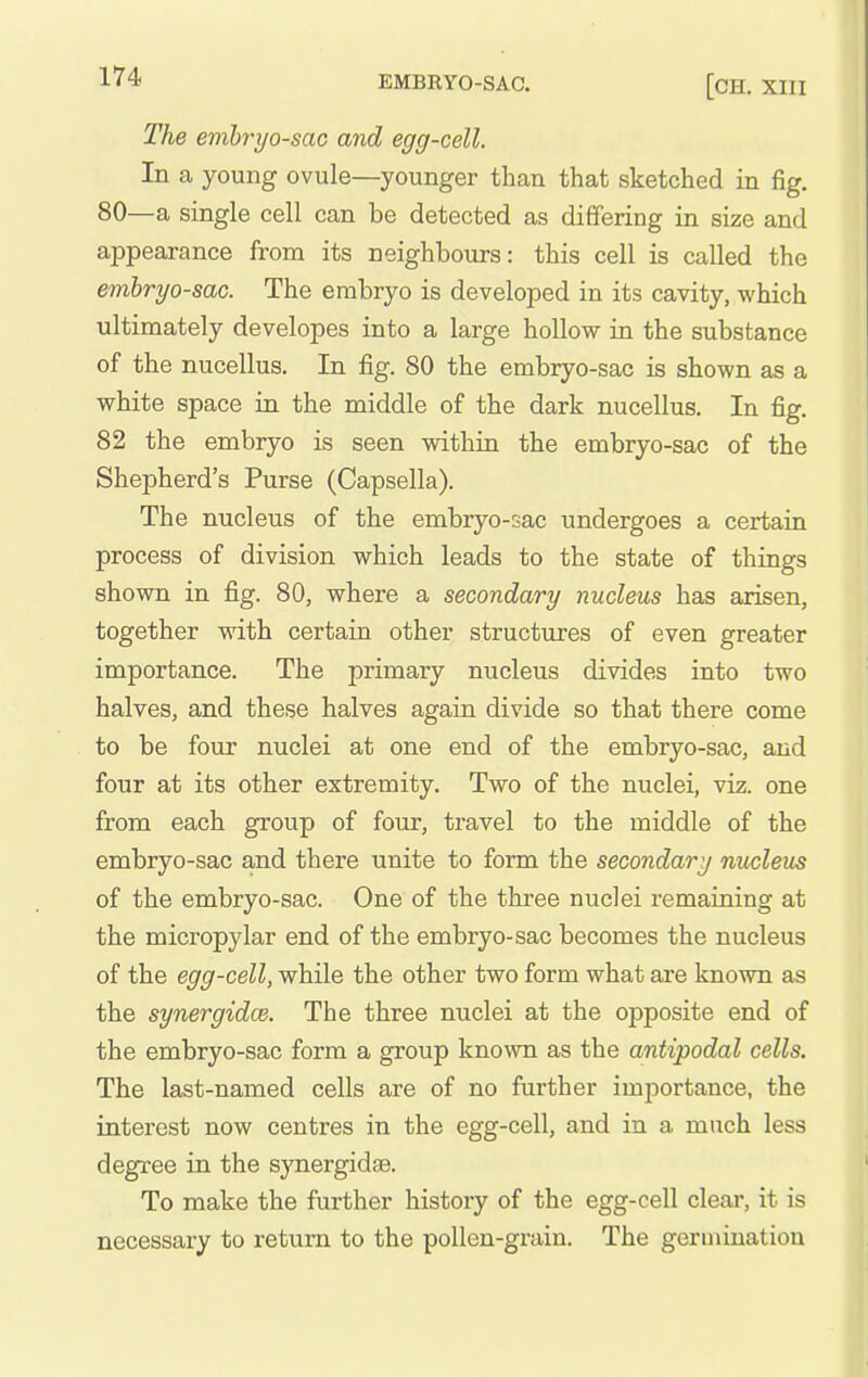 The emhryo-sac and egg-cell. In a young ovule—younger than that sketched in fig. 80—a single cell can be detected as differing in size and appearance from its neighbours: this cell is called the emhryo-sac. The embryo is developed in its cavity, which ultimately developes into a large hollow in the substance of the nucellus. In fig. 80 the embryo-sac is shown as a white space in the middle of the dark nucellus. In fig. 82 the embryo is seen within the embryo-sac of the Shepherd's Purse (Capsella). The nucleus of the embryo-sac undergoes a certain process of division which leads to the state of things shown in fig. 80, where a secondary nucleus has arisen, together with certain other structures of even greater importance. The primary nucleus divides into two halves, and these halves again divide so that there come to be four nuclei at one end of the embryo-sac, and four at its other extremity. Two of the nuclei, viz. one from each group of four, travel to the middle of the embryo-sac and there unite to form the secondary nucleus of the embryo-sac. One of the three nuclei remaining at the micropylar end of the embryo-sac becomes the nucleus of the egg-cell, while the other two form what are known as the synergidce. The three nuclei at the opposite end of the embryo-sac form a group known as the antipodal cells. The last-named cells are of no further importance, the interest now centres in the egg-cell, and in a much less degree in the synergidse. To make the further history of the egg-cell clear, it is necessary to return to the pollen-grain. The germination