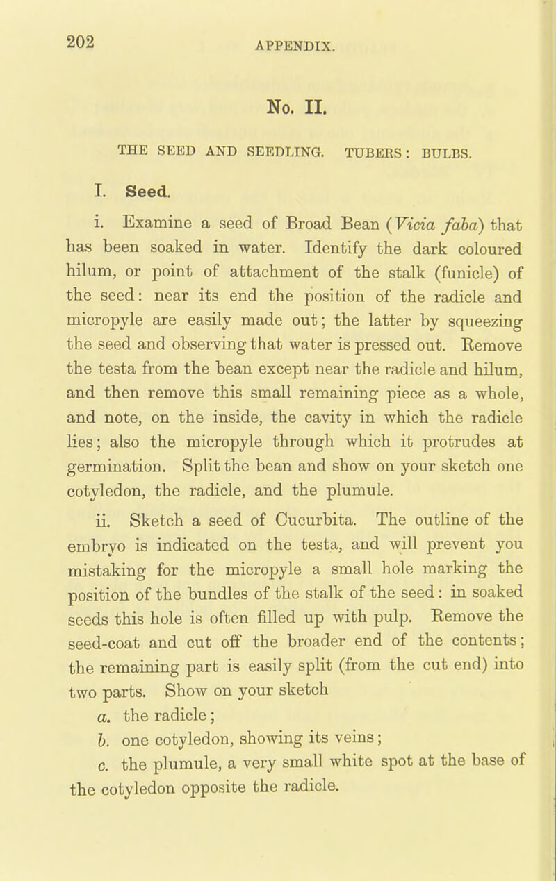 No. II. THE SEED AND SEEDLING. TUBERS: BULBS. I. Seed. i. Examine a seed of Broad Bean (Vicia faha) that has been soaked in water. Identify the dark coloured hilum, or point of attachment of the stalk (funicle) of the seed: near its end the position of the radicle and micropyle are easily made out; the latter by squeezing the seed and observing that water is pressed out. Remove the testa from the bean except near the radicle and hilum, and then remove this small remaining piece as a whole, and note, on the inside, the cavity in which the radicle lies; also the micropyle through which it protrudes at germination. Split the bean and show on your sketch one cotyledon, the radicle, and the plumule. ii. Sketch a seed of Cucurbita. The outline of the embryo is indicated on the testa, and will prevent you mistaking for the micropyle a small hole marking the position of the bundles of the stalk of the seed : in soaked seeds this hole is often filled up with pulp. Remove the seed-coat and cut off the broader end of the contents; the remaining part is easily split (from the cut end) into two parts. Show on your sketch a. the radicle; 6. one cotyledon, showing its veins; c. the plumule, a very small white spot at the base of the cotyledon opposite the radicle.