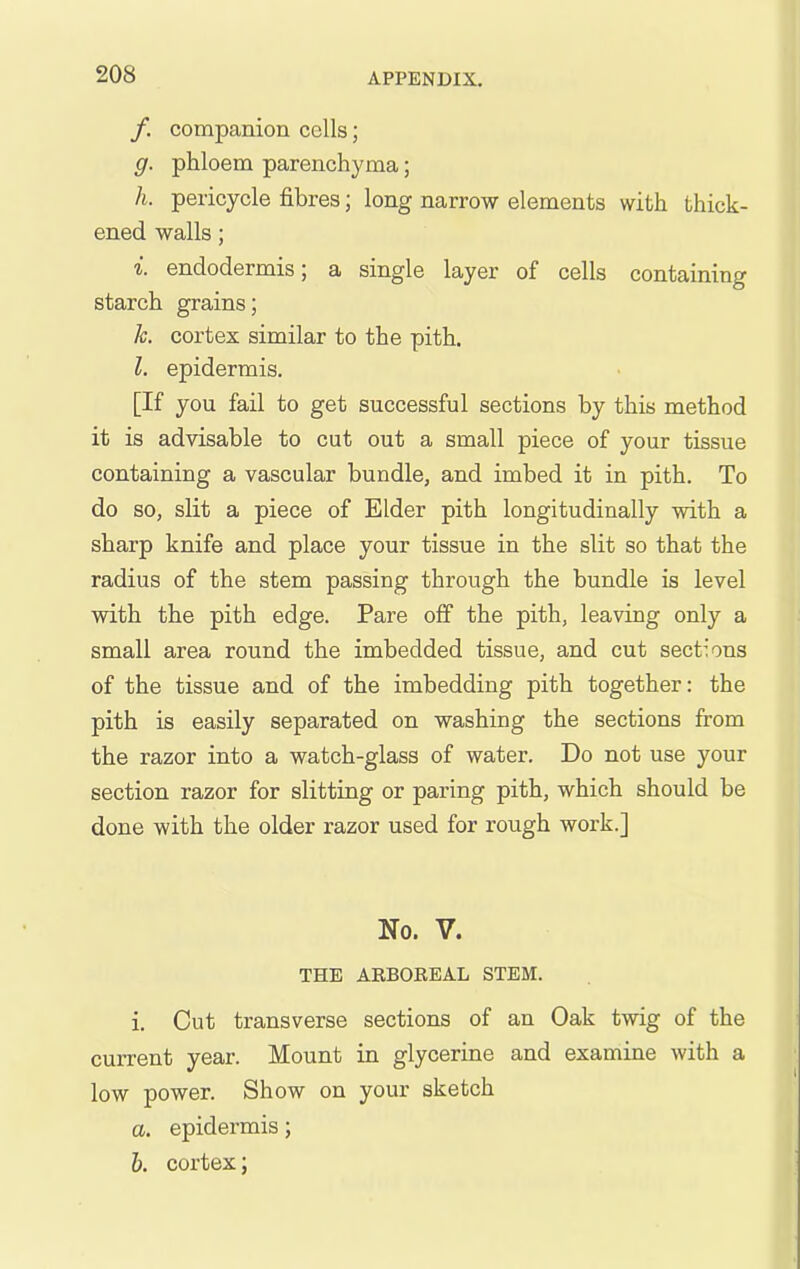 /. companion cells; g. phloem parenchyma; h. pericycle fibres; long narrow elements with thick- ened walls; i. endodermis; a single layer of cells containing starch grains; h. cortex similar to the pith. I. epidermis. [If you fail to get successful sections by this method it is advisable to cut out a small piece of your tissue containing a vascular bundle, and imbed it in pith. To do so, slit a piece of Elder pith longitudinally with a sharp knife and place your tissue in the slit so that the radius of the stem passing through the bundle is level with the pith edge. Pare off the pith, leaving only a small area round the imbedded tissue, and cut sections of the tissue and of the imbedding pith together: the pith is easily separated on washing the sections from the razor into a watch-glass of water. Do not use your section razor for slitting or paring pith, which should be done with the older razor used for rough work.] No. V. THE ABBOEEAL STEM. i. Out transverse sections of an Oak twig of the current year. Mount in glycerine and examine with a low power. Show on your sketch a. epidermis; 6. cortex;