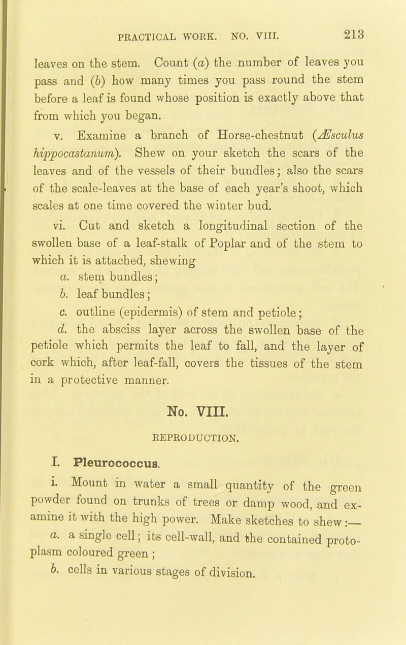 leaves on the stem. Count (a) the number of leaves you pass and (b) how many times you pass round the stem before a leaf is found whose position is exactly above that from which you began. v. Examine a branch of Horse-chestnut {jEscuIus hippocastanum). Shew on your sketch the scars of the leaves and of the vessels of their bundles; also the scars of the scale-leaves at the base of each year's shoot, which scales at one time covered the winter bud. vi. Cut and sketch a longitudinal section of the swollen base of a leaf-stalk of Poplar and of the stem to which it is attached, shewing a. stem bundles; b. leaf bundles; c. outline (epidermis) of stem and petiole; d. the absciss layer across the swollen base of the petiole which permits the leaf to fall, and the layer of cork which, after leaf-fall, covers the tissues of the stem in a protective manner. No. VIII. REPRODUCTION. I. Pleurococcus. i. Mount in water a small quantity of the green powder found on trunks of trees or damp wood, and ex- amine it with the high power. Make sketches to shew :— a. a single cell; its cell-wall, and the contained proto- plasm coloured green; b. cells in various stages of division.