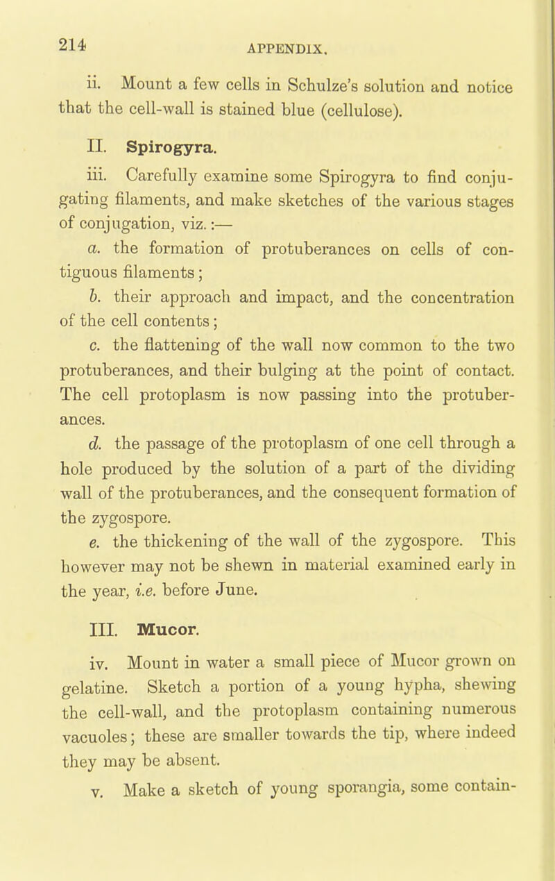 ii. Mount a few cells in Schulze's solution and notice that the cell-wall is stained blue (cellulose). II. Spirogyra. iii. Carefully examine some Spirogyra to find conju- gating filaments, and make sketches of the various stages of conjugation, viz.:— a. the formation of protuberances on cells of con- tiguous filaments; h. their approach and impact, and the concentration of the cell contents; c. the flattening of the wall now common to the two protuberances, and their bulging at the point of contact. The cell protoplasm is now passing into the protuber- ances. d. the passage of the protoplasm of one cell through a hole produced by the solution of a part of the dividing wall of the protuberances, and the consequent formation of the zygospore. e. the thickening of the wall of the zygospore. This however may not be shewn in material examined early in the year, i.e. before June. III. Mucor. iv. Mount in water a small piece of Mucor grown on gelatine. Sketch a portion of a young hypha, shewing the cell-wall, and the protoplasm containing numerous vacuoles; these are smaller towards the tip, where indeed they may be absent. V. Make a sketch of young sporangia, some contain-