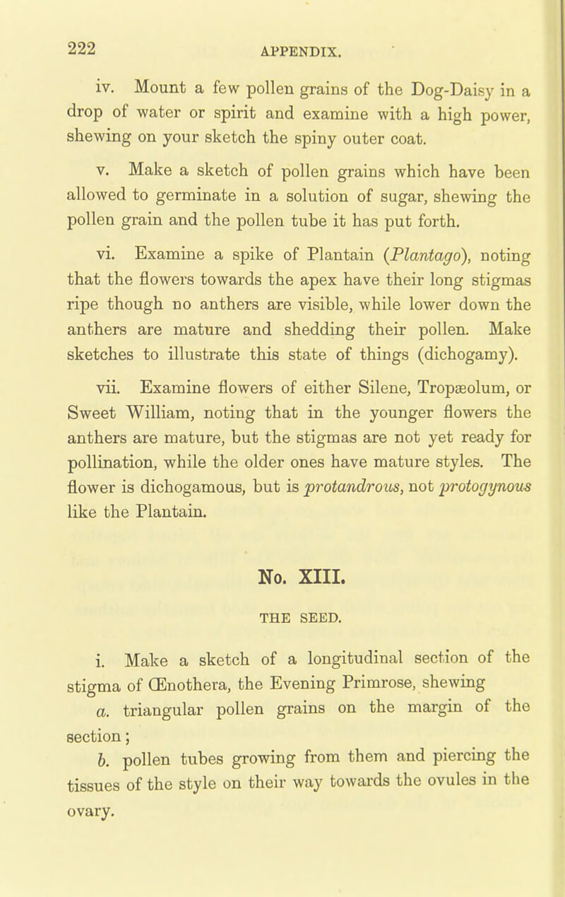 iv. Mount a few pollen grains of the Dog-Daisy in a drop of water or spirit and examine with a high power, shewing on your sketch the spiny outer coat. V. Make a sketch of pollen grains which have been allowed to germinate in a solution of sugar, shewing the pollen grain and the pollen tube it has put forth. vi. Examine a spike of Plantain (Plantago), noting that the flowers towards the apex have their long stigmas ripe though no anthers are visible, while lower down the anthers are mature and shedding their pollen. Make sketches to illustrate this state of things (dichogamy). vii. Examine flowers of either Silene, Tropaeolum, or Sweet William, noting that in the younger flowers the anthers are mature, but the stigmas are not yet ready for pollination, while the older ones have mature styles. The flower is dichogamous, but is protandroiis, not protogynous like the Plantain. No. XIII. THE SEED. i. Make a sketch of a longitudinal section of the stigma of CEnothera, the Evening Primrose, shewing a. triangular pollen grains on the margin of the section; b. pollen tubes growing from them and piercing the tissues of the style on their way towards the ovules in the ovary.