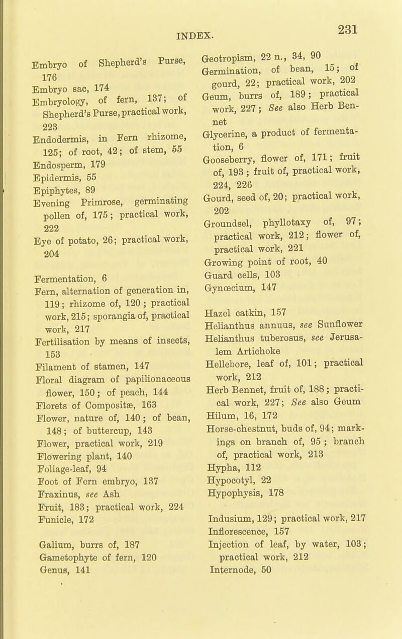 Embryo of Shepherd's Purse, 176 Embryo sac, 174 Embryology, of fern, 137; of Shepherd's Purse, practical work, 223 Endodennis, in Fern rhizome, 125; of root, 42; of stem, 55 Endosperm, 179 Epidermis, 55 Epiphytes, 89 Evening Primrose, germinating pollen of, 175; practical work, 222 Eye of potato, 26; practical work, 204 Fermentation, 6 Fern, alternation of generation in, 119; rhizome of, 120 ; practical work, 215; sporangia of, practical work, 217 Fertilisation by means of insects, 153 Filament of stamen, 147 Floral diagram of papilionaceous flower, 150; of peach, 144 Florets of Compositae, 163 Flower, nature of, 140; of bean, 148; of buttercup, 143 Flower, practical work, 219 Flowering plant, 140 Foliage-leaf, 94 Foot of Fern embryo, 137 Fraxinus, see Ash Fruit, 183; practical work, 224 Funicle, 172 Galium, burrs of, 187 Gametophyte of fern, 120 Genus, 141 Geotropism, 22 n., 34, 90 Germination, of bean, 15; of gourd, 22; practical work, 202 Gaum, burrs of, 189; practical work, 227; See also Herb Ben- net Glycerine, a product of fermenta- tion, 6 Gooseberry, flower of, 171; fruit of, 193 ; fruit of, practical work, 224, 226 Gourd, seed of, 20; practical work, 202 Groundsel, phyllotaxy of, 97; practical work, 212; flower of, practical work, 221 Growing point of root, 40 Guard cells, 103 Gynoecium, 147 Hazel catkin, 157 Helianthus annuus, see Sunflower Helianthus tuberosus, see Jerusa- lem Artichoke Hellebore, leaf of, 101; practical work, 212 Herb Bennet, fruit of, 188; practi- cal work, 227; See also Geum Hilum, 16, 172 Horse-chestnut, buds of, 94; mark- ings on branch of, 95 ; branch of, practical work, 213 Hypha, 112 Hypocotyl, 22 Hypophysis, 178 Indusium, 129; practical work, 217 Inflorescence, 157 Injection of leaf, by water, 103; practical work, 212 Internode, 50