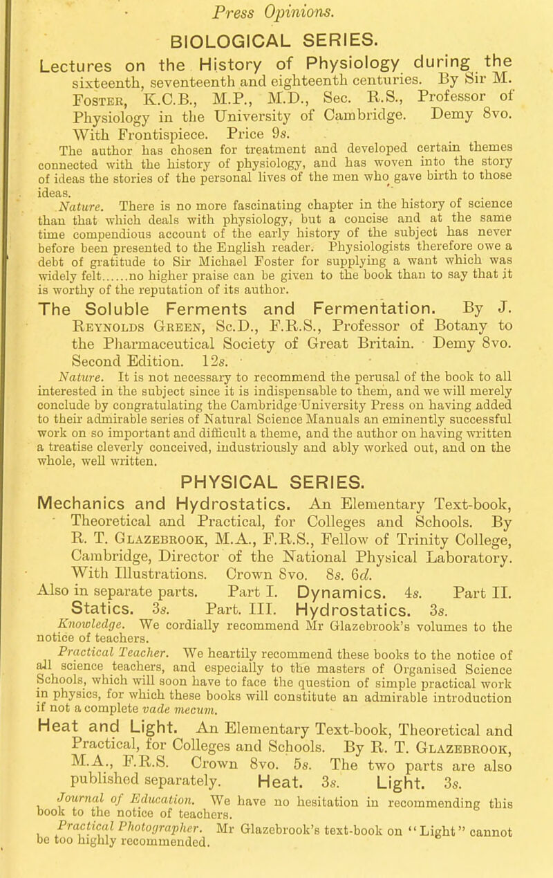 ■ BIOLOGICAL SERIES. Lectures on the History of Physiology during the sixteenth, seventeenth and eighteenth centuries. By Sir M. Foster, K.C.B., M.P., M.D., Sec. KS., Professor of Physiology in tlie University of Cambridge. Demy 8vo. With Frontispiece. Price 9s. The author has chosen for treatment and developed certam themes connected with the history of physiology, and has woven into the story of ideas the stories of the personal hves of the men who gave birth to those ideas. Nature. There is no more fascinating chapter in the history of science than that which deals with physiology, but a concise and at the same time compendious account of the early history of the subject has never before been presented to the English reader. Physiologists therefore owe a debt of gratitude to Sir Michael Foster for supplying a want which was widely felt no higher praise can be given to the book than to say that it is worthy of the reputation of its author. The Soluble Ferments and Fermentation. By J. Reynolds Green, Sc.D., F.R.S., Professor of Botany to the Pharmaceutical Society of Great Britain. Demy 8vo. Second Edition. 12s. • Nature. It is not necessary to recommend the perusal of the book to all interested in the subject since it is indispensable to them, and we wiU merely conclude by congratulating the Cambridge University Press on having added to their admirable series of Natural Science Manuals an eminently successful work on so important and difficult a theme, and the author on having written a treatise cleverly conceived, industriously and ably worked out, and on the whole, well written. PHYSICAL SERIES. Mechanics and Hydrostatics. An Elementary Text-book, • Theoretical and Practical, for Colleges and Schools. By R. T. Glazebrook, M.A., F.R.S., Fellow of Trinity College, Cambridge, Director of the National Physical Laboratory. With Illustrations. Crown 8vo. 8s. Qd. Also in separate parts. Part I. Dynamics. 4s. Part II. Statics. 3s. Part. III. Hydrostatics. 3s. Knowledge. We cordially recommend Mr Glazebrook's volumes to the notice of teachers. Practical Teacher. We heartily recommend these books to the notice of aJl science teachers, and especially to the masters of Organised Science Schools, which will soon have to face the question of simple practical work in physics, for which these books will constitute an admirable introduction if not a complete vade mecum. Heat and Light. An Elementary Text-book, Theoretical and Practical, for Colleges and Schools. By R. T. Glazebrook, M.A., F.R.S. Crown 8vo. 5s. The two parts are also published separately. Heat. 3s. Light. 3s. Journal of Education. We have no hesitation in recommending this book to the notice of teachers. Practical PJwtographer. Mr Glazebrook's text-book on Light cannot be too highly recommended.