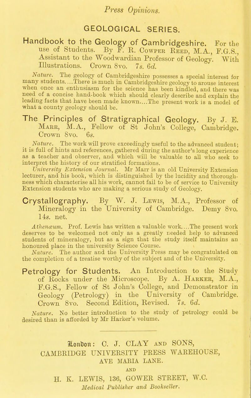 GEOLOGICAL SERIES. Handbook to the Geology of Cambridgeshire. For the use of Students. By P. R. Cowper Keed, M.A., F.G.S., Assistant to the Woodwardian Professor of Geology. With Illustrations. Crown 8vo. 7s. 6d. Nature. The geology of Cambridgeshire possesses a special interest for many students. ...There is much in Cambridgeshire geology to arouse interest when once an enthusiasm for the science has been kindled, and there was need of a concise hand-book which should clearly describe and explain the leading facts that have been made known..,,The present work is a model of what a county geology should be. The Principles of Stratigraphical Geology. By J. E. Marr, M.A., Fellow of St John's College, Cambridge. Crown 8vo. 6s. Nature. The work will prove exceedingly useful to the advanced student; it is full of hints and references, gathered during the author's long experience as a teacher and observer, and which will be valuable to aU who seek to interpret the history of our stratified formations. Universittj Extension Journal. Mr Marr is an old University Extension lecturer, and his book, which is distinguished by the lucidity and thorough- ness which characterise aU his work, cannot faU to be of service to University Extension students who are making a serious study of Geology. Crystallography. By W. J. Lewis, M.A., Professor of Mineralogy in the University of Cambridge. Demy 8vo. 14s. net. Athenceum. Prof. Lewis has written a valuable work....The present work deserves to be welcomed not only as a greatly needed help to advanced students of mineralogy, but as a sign that the study itself maintains an honoured place in the university Science Course. Nature. The author and the University Press may be congratulated on the completion of a treatise worthy of the subject and of the University. Petrology for Students. An Introduction to the Study of liocks under the Microscope. By A. Harker, M.A., P.G.S., Fellow of St John's College, and Demonstrator in Geology (Petrology) in the University of Cambridge. Crown 8vo. Second Edition, Revised. 7s. Qd. Nature. No better introduction to the study of petrology could be desu-ed than is afforded by Mr Barker's volume. Sonlion: C. J. CLAY and SONS, CAMBEIDGE UNIVERSITY PRESS WAREHOUSE, AVE MAEIA LANE. AND H. K. LEWIS, 136, GOWER STREET, W.C. Medical Publisher and Bookseller.