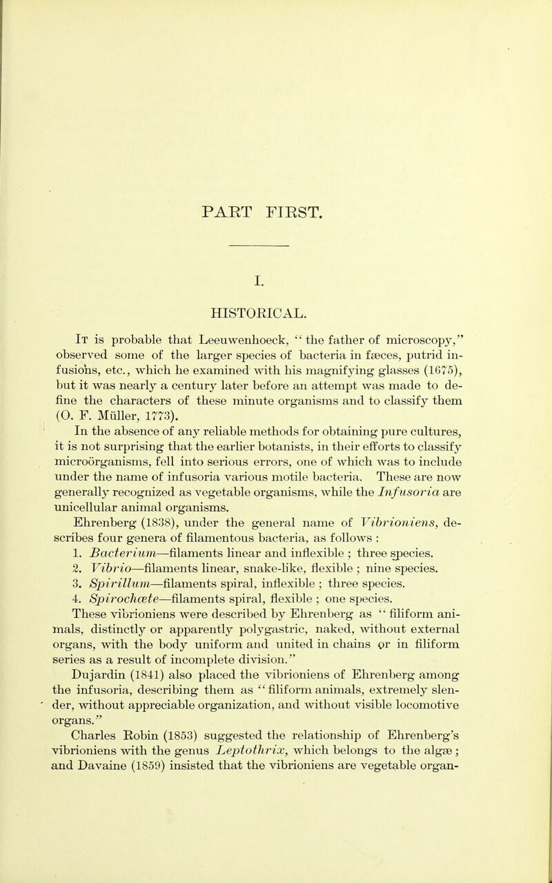 I. HISTORICAL. It is probable that Leeuwenhoeck,  the father of microscopy, observed some of the larger species of bacteria in faeces, putrid in- fusions, etc., which he examined with his magnifying glasses (1675), but it was nearly a century later before an attempt was made to de- fine the characters of these minute organisms and to classify them (0. F. Miiller, 1773). In the absence of any reliable methods for obtaining pure cultures, it is not surprising that the earlier botanists, in their efforts to classify microorganisms, fell into serious errors, one of which was to include under the name of infusoria various motile bacteria. These are now generally recognized as vegetable organisms, while the Infusoria are unicellular animal organisms. Ehrenberg (1838), under the general name of Vibrioniens, de- scribes four genera of filamentous bacteria, as follows : 1. Bacterium—filaments linear and inflexible ; three species. 2. Vibrio—filaments linear, snake-like, flexible ; nine species. 3. Spirillum—filaments spiral, inflexible ; three species. 4. Spirochcete—filaments spiral, flexible ; one species. These vibrioniens were described by Ehrenberg as '' filiform ani- mals, distinctly or apparently polygastric, naked, without external organs, with the body uniform and united in chains or in filiform series as a result of incomplete division. Dujardin (1841) also placed the vibrioniens of Ehrenberg among the infusoria, describing them as  filiform animals, extremely slen- der, without appreciable organization, and without visible locomotive organs. Charles Robin (1853) suggested the relationship of Ehrenberg's vibrioniens with the genus Leptothrix, which belongs to the algae; and Davaine (1859) insisted that the vibrioniens are vegetable organ-