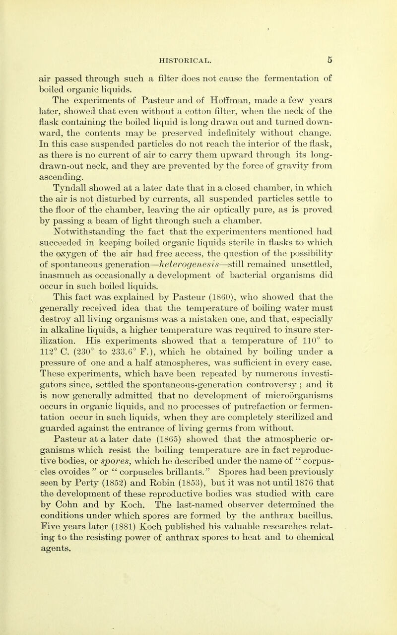 air passed through such a filter does not cause the fermentation of boiled organic liquids. The experiments of Pasteur and of Hoffman, made a few years later, showed that even without a cotton filter, when the neck of the flask containing the boiled liquid is long drawn out and turned down- ward, the contents may be preserved indefinitely without change. In this case suspended particles do not reach the interior of the flask, as there is no current of air to carry them upward through its long- drawn-out neck, and they are prevented by the force of gravity from ascending. Tyndall showed at a later date that in a closed chamber, in which the air is not disturbed by currents, all suspended particles settle to the floor of the chamber, leaving the air optically pure, as is proved by passing a beam of light through such a chamber. Notwithstanding the fact that the experimenters mentioned had succeeded in keeping boiled organic liquids sterile in flasks to which the oxygen of the air had free access, the question of the possibility of spontaneous generation—heterogenesis—still remained unsettled, inasmuch as occasionally a development of bacterial organisms did occur in such boiled liquids. This fact was explained by Pasteur (1860), who showed that the generally received idea that the temperature of boiling water must destroy all living organisms was a mistaken one, and that, especially in alkaline liquids, a higher temperature was required to insure ster- ilization. His experiments showed that a temperature of 110° to 112° C. (230° to 233.6° F.), which he obtained by boiling under a pressure of one and a half atmospheres, was sufficient in every case. These experiments, which have been repeated by numerous investi- gators since, settled the spontaneous-generation controversy ; and it is now generally admitted that no development of microorganisms occurs in organic liquids, and no processes of putrefaction or fermen- tation occur in such liquids, when they are completely sterilized and guarded against the entrance of living germs from without. Pasteur at a later date (1865) showed that the atmospheric or- ganisms which resist the boiling temperature are in fact reproduc- tive bodies, or spores, which he described under the name of  corpus- cles ovoides or  corpuscles brillants. Spores had been previously seen by Perty (1852) and Robin (1853), but it was not until 1876 that the development of these reproductive bodies was studied with care by Cohn and by Koch. The last-named observer determined the conditions under which spores are formed by the anthrax bacillus. Five years later (1881) Koch published his valuable researches relat- ing to the resisting power of anthrax spores to heat and to chemical agents.