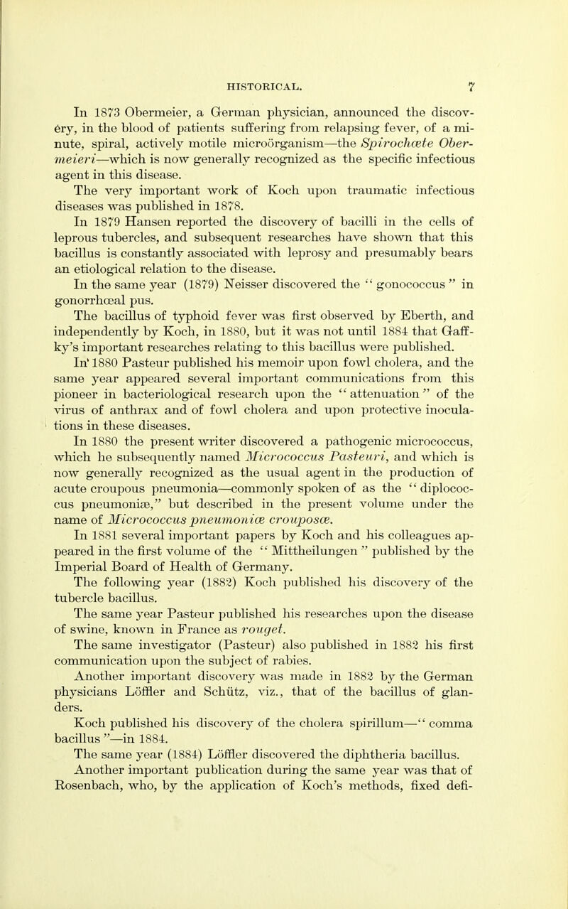 In 1873 Obermeier, a German physician, announced the discov- ery, in the blood of patients suffering from relapsing fever, of a mi- nute, spiral, actively motile microorganism—the Spirochcete Ober- meieri—which is now generally recognized as the specific infectious agent in this disease. The very important work of Koch upon traumatic infectious diseases was published in 1878. In 1879 Hansen reported the discovery of bacilli in the cells of leprous tubercles, and subsequent researches have shown that this bacillus is constantly associated with leprosy and presumably bears an etiological relation to the disease. In the same year (1879) Neisser discovered the  gonococcus  in gonorrhoeal pus. The bacillus of typhoid fever was first observed by Eberth, and independently by Koch, in 1880, but it was not until 1884 that Gaff- ky's important researches relating to this bacillus were published. In' 1880 Pasteur published his memoir upon fowl cholera, and the same year appeared several important communications from this pioneer in bacteriological research upon the attenuation of the virus of anthrax and of fowl cholera and upon protective inocula- tions in these diseases. In 1880 the present writer discovered a pathogenic micrococcus, which he subsequently named Micrococcus Pasteuri, and which is now generally recognized as the usual agent in the production of acute croupous jjneumonia—commonly spoken of as the  diplococ- cus pneumoniae, but described in the present volume under the name of Micrococcus pneumoniae crouposce. In 1881 several important papers by Koch and his colleagues ap- peared in the first volume of the  Mittheilungen  published by the Imperial Board of Health of Germany. The following year (1882) Koch published his discovery of the tubercle bacillus. The same year Pasteur published his researches upon the disease of swine, known in France as rouget. The same investigator (Pasteur) also published in 1882 his first communication upon the subject of rabies. Another important discovery was made in 1882 by the German physicians Loffler and Schiitz, viz., that of the bacillus of glan- ders. Koch published his discovery of the cholera spirillum— comma bacillus —in 1884. The same year (1884) Loffler discovered the diphtheria bacillus. Another important publication during the same year was that of Rosenbach, who, by the application of Koch's methods, fixed defi-