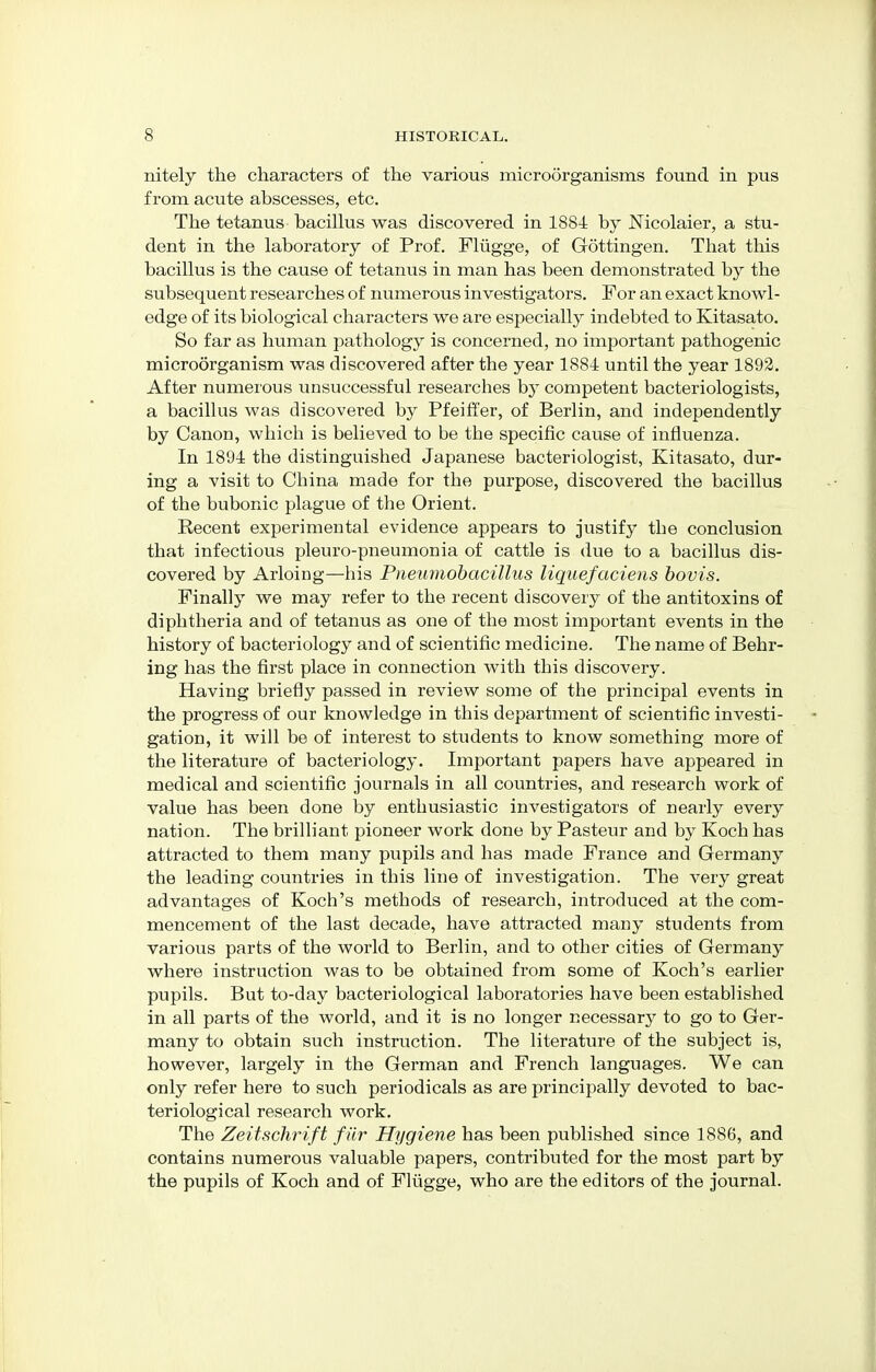 nitely the characters of the various microorganisms found in pus from acute abscesses, etc. The tetanus bacillus was discovered in 1884 by Nicolaier, a stu- dent in the laboratory of Prof. Fliigge, of Gottingen. That this bacillus is the cause of tetanus in man has been demonstrated by the subsequent researches of numerous investigators. For an exact knowl- edge of its biological characters we are especially indebted to Kitasato. So far as human pathology is concerned, no important pathogenic microorganism was discovered after the year 1884 until the year 1892. After numerous unsuccessful researches by competent bacteriologists, a bacillus was discovered by Pfeiffer, of Berlin, and independently by Canon, which is believed to be the specific cause of influenza. In 1894 the distinguished Japanese bacteriologist, Kitasato, dur- ing a visit to China made for the purpose, discovered the bacillus of the bubonic plague of the Orient. Recent experimental evidence appears to justify the conclusion that infectious pleuro-pneumonia of cattle is due to a bacillus dis- covered by Arloing—his Pneumobacillus liquefaciens bovis. Finally we may refer to the recent discovery of the antitoxins of diphtheria and of tetanus as one of the most important events in the history of bacteriology and of scientific medicine. The name of Behr- ing has the first place in connection with this discovery. Having briefly passed in review some of the principal events in the progress of our knowledge in this department of scientific investi- gation, it will be of interest to students to know something more of the literature of bacteriology. Important papers have appeared in medical and scientific journals in all countries, and research work of value has been done by enthusiastic investigators of nearly every nation. The brilliant pioneer work done by Pasteur and by Koch has attracted to them many pupils and has made France and Germany the leading countries in this line of investigation. The very great advantages of Koch's methods of research, introduced at the com- mencement of the last decade, have attracted many students from various parts of the world to Berlin, and to other cities of Germany where instruction was to be obtained from some of Koch's earlier pupils. But to-day bacteriological laboratories have been established in all parts of the world, and it is no longer necessary to go to Ger- many to obtain such instruction. The literature of the subject is, however, largely in the German and French languages. We can only refer here to such periodicals as are principally devoted to bac- teriological research work. The Zeitschrift fiir Hygiene has been published since 1886, and contains numerous valuable papers, contributed for the most part by the pupils of Koch and of Fliigge, who are the editors of the journal.