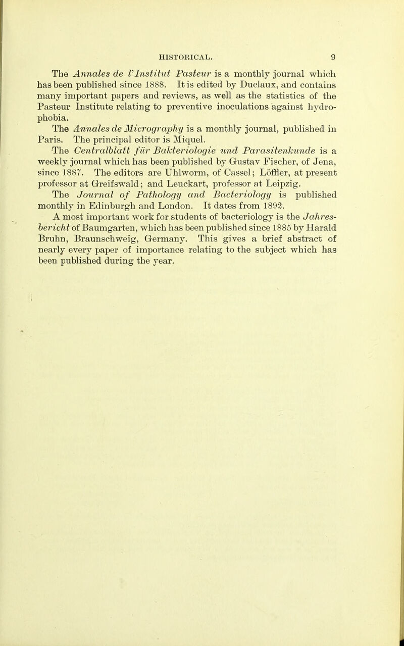 The Annates de Vlnstitut Pasteur is a monthly journal which has been published since 1888. It is edited by Duclaux, and contains many important papers and reviews, as well as the statistics of the Pasteur Institute relating to preventive inoculations against hydro- phobia. The Annates de Micrography is a monthly journal, published in Paris. The principal editor is Miquel. The Centralblatt fur Bakteriologie und Parasitenkunde is a weekly journal which has been published by Gustav Fischer, of Jena, since 1887. The editors are Uhlworm, of Cassel; Loffler, at present professor at Greifswald; and Leuckart, professor at Leipzig. The Journal of Pathology and Bacteriology is published monthly in Edinburgh and London. It dates from 1892. A most important work for students of bacteriology is the Jahres- bericht of Baumgarten, which has been published since 1885 by Harald Bruhn, Braunschweig, Germany. This gives a brief abstract of nearly every paper of importance relating to the subject which has been published during the year.