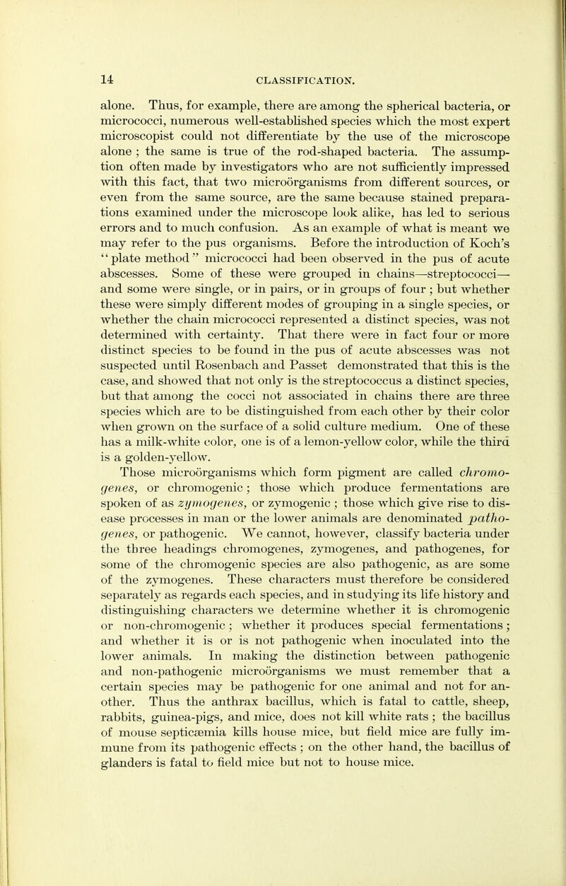 alone. Thus, for example, there are among the spherical bacteria, or micrococci, numerous well-established species which the most expert microscopist could not differentiate by the use of the microscope alone ; the same is true of the rod-shaped bacteria. The assump- tion often made by investigators who are not sufficiently impressed with this fact, that two microorganisms from different sources, or even from the same source, are the same because stained prepara- tions examined under the microscope look alike, has led to serious errors and to much confusion. As an example of what is meant we may refer to the pus organisms. Before the introduction of Koch's '' plate method micrococci had been observed in the pus of acute abscesses. Some of these were grouped in chains—streptococci—■ and some were single, or in pairs, or in groups of four ; but whether these were simply different modes of grouping in a single species, or whether the chain micrococci represented a distinct species, was not determined with certainty. That there were in fact four or more distinct species to be found in the pus of acute abscesses was not suspected until Rosenbach and Passet demonstrated that this is the case, and showed that not only is the streptococcus a distinct species, but that among the cocci not associated in chains there are three species which are to be distinguished from each other by their color when grown on the surface of a solid culture medium. One of these has a milk-white color, one is of a lemon-yellow color, while the third is a golden-yellow. Those microorganisms which form pigment are called chromo- genes, or chromogenic; those which produce fermentations are spoken of as zymogenes, or zymogenic ; those which give rise to dis- ease processes in man or the lower animals are denominated patho- genes, or pathogenic. We cannot, however, classify bacteria under the three headings chromogenes, zymogenes, and pathogenes, for some of the chromogenic species are also pathogenic, as are some of the zymogenes. These characters must therefore be considered separately as regards each species, and in studying its life history and distinguishing characters we determine whether it is chromogenic or non-chromogenic; whether it produces special fermentations; and whether it is or is not pathogenic when inoculated into the lower animals. In making the distinction between pathogenic and non-pathogenic microorganisms we must remember that a certain species may be pathogenic for one animal and not for an- other. Thus the anthrax bacillus, which is fatal to cattle, sheep, rabbits, guinea-pigs, and mice, does not kill white rats ; the bacillus of mouse septicaemia kills house mice, but field mice are fully im- mune from its pathogenic effects ; on the other hand, the bacillus of glanders is fatal to field mice but not to house mice.