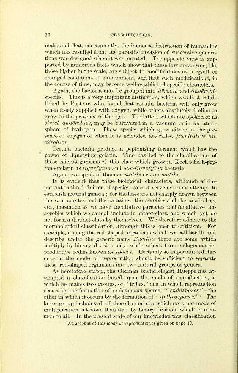 mals, and that, consequently, the immense destruction of human life which has resulted from its parasitic invasion of successive genera- tions was designed when it was created. The opposite view is sup- ported by numerous facts which show that these low organisms, like those higher in the scale, are subject to modifications as a result of changed conditions of environment, and that such modifications, in the course of time, may become well-established specific characters. Again, the bacteria may be grouped into aerobic and anaerobic species. This is a very important distinction, which was first estab- lished by Pasteur, who found that certain bacteria will only grow when freely supplied with oxygen, while others absolutely decline to grow in the presence of this gas. The latter, which are spoken of as strict anaerobics, may be cultivated in a vacuum or in an atmo- sphere of hydrogen. Those species which grow either in the pre- sence of oxygen or when it is excluded are called facultative an- aerobics. Certain bacteria produce a peptonizing ferment which has the * power of liquefying gelatin. This has led to the classification of those microorganisms of this class which grow in Koch's flesh-pep- tone-gelatin as liquefying and non-liquefying bacteria. Again, we speak of them as motile or non-motile. It is evident that these biological characters, although all-im- portant in the definition of species, cannot serve us in an attempt to establish natural genera ; for the lines are not sharply drawn between the saprophytes and the parasites, the aerobics and the anaerobics, etc., inasmuch as we have facultative parasites and facultative an- aerobics which we cannot include in either class, and which yet do not form a distinct class by themselves. We therefore adhere to the morphological classification, although this is open to criticism. For example, among the rod-shaped organisms which we call bacilli and describe under the generic name Bacillus there are some which multiply by binary division only, while others form endogenous re- productive bodies known as spores. Certainly so important a differ- ence in the mode of reproduction should be sufficient to separate these rod-shaped organisms into two natural groups or genera. As heretofore stated, the German bacteriologist Hueppe has at- tempted a classification based upon the mode of reproduction, in which he makes two groups, or  tribes, one in which reproduction occurs by the formation of endogenous spores—- endospores —the other in which it occurs by the formation of  arthrospores. 1 The latter group includes all of those bacteria in which no other mode of multiplication is known than that by binary division, which is com- mon to all. In the present state of our knowledge this classification 1 An account of this mode of reproduction is given on page 19.