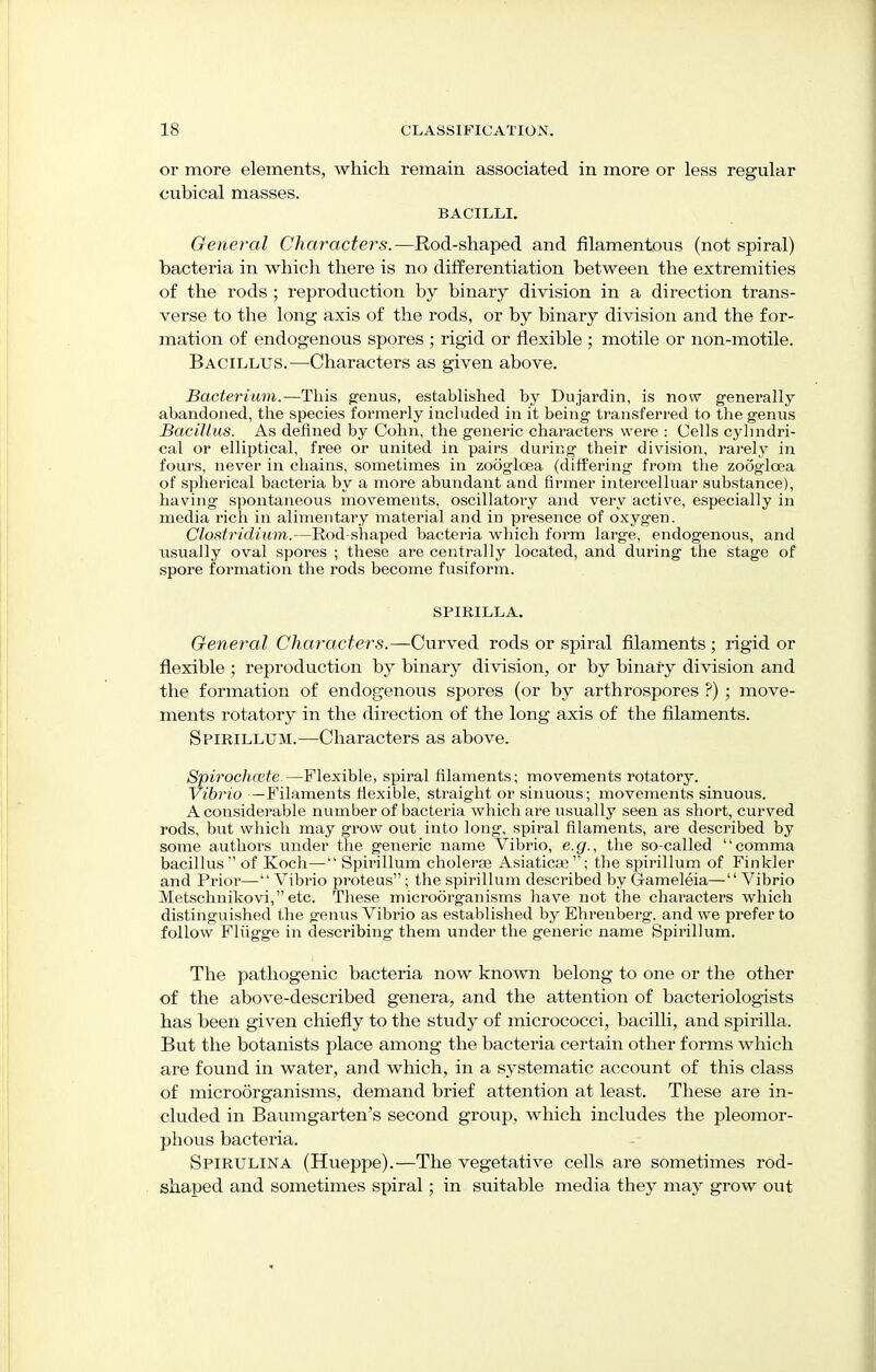 or more elements, which remain associated in more or less regular cubical masses. BACILLI. General Characters.—Rod-shaped and filamentous (not spiral) bacteria in which there is no differentiation between the extremities of the rods ; reproduction by binary division in a direction trans- verse to the long axis of the rods, or by binary division and the for- mation of endogenous spores ; rigid or flexible ; motile or non-motile. Bacillus.—Characters as given above. Bacterium.—This genus, established by Dujardin, is now genei'ally abandoned, the species formerly included in it being transferred to the genus Bacillus. As defined by Cohn, the generic characters were : Cells cylindri- cal or elliptical, free or united in pairs during their division, rarely in fours, never in chains, sometimes in zooglcea (differing from the zooglcea of spherical bacteria by a more abundant and firmer intercelluar substance), having spontaneous movements, oscillatory and very active, especially in media rich in alimentary material and in presence of oxygen. Clostridium.—Rod-shaped bacteria which form large, endogenous, and usually oval spores ; these are centrally located, and during the stage of spore formation the rods become fusiform. SPIRILLA. General Characters.—Curved rods or spiral filaments ; rigid or flexible ; reproduction by binary division, or by binary division and the formation of endogenous spores (or by arthrospores ?) ; move- ments rotatory in the direction of the long axis of the filaments. Spirillum.—Characters as above. Spirochete.—Flexible, spiral filaments; movements rotatory. Vibrio —Filaments flexible, straight or sinuous; movements sinuous. A considerable number of bacteria which are usually seen as short, curved rods, but which may grow out into long, spiral filaments, are described by some authors under the generic name Vibrio, e.g., the so-called comma bacillus of Koch—Spirillum cholera? Asiaticse; the spirillum of Finkler and Prior— Vibrio proteus; the spirillum described by Gameleia—Vibrio Metschnikovi, etc. These microorganisms have not the characters which distinguished the genus Vibrio as established by Ehrenberg. and we prefer to follow Flugge in describing them under the generic name Spirillum. The pathogenic bacteria now known belong to one or the other of the above-described genera, and the attention of bacteriologists has been given chiefly to the study of micrococci, bacilli, and spirilla. But the botanists place among the bacteria certain other forms which are found in water, and which, in a systematic account of this class of microorganisms, demand brief attention at least. These are in- cluded in Baumgarten's second group, which includes the pleomor- phous bacteria. Spirulina (Hueppe).—The vegetative cells are sometimes rod- shaped and sometimes spiral; in suitable media they may grow out