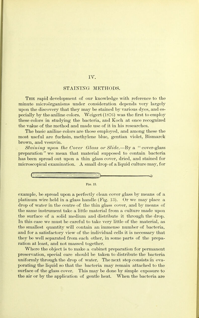 IV. STAINING METHODS. The rapid development of our knowledge with reference to the minute microorganisms under consideration depends very largely upon the discovery that they may be stained by various dyes, and es- pecially by the aniline colors. Weigert (1876) was the first to employ these colors in studying the bacteria, and Koch at once recognized the value of the method and made use of it in his researches. The basic aniline colors are those employed, and among these the most useful are fuchsin, methylene blue, gentian violet, Bismarck brown, and vesuvin. Staining upon the Cover Glass or Slide.—By a cover-glass preparation we mean that material supposed to contain bacteria has been spread out upon a thin glass cover, dried, and stained for microscopical examination. A small drop of a liquid culture may, for -o Fig. 13. example, be spread upon a perfectly clean cover glass by means of a platinum wire held in a glass handle (Fig. 13). Or we may place a drop of water in the centre of the thin glass cover, and by means of the same instrument take a little material from a culture made upon the surface of a solid medium and distribute it through the drop. In this case we must be careful to take very little of the material, as the smallest quantity will contain an immense number of bacteria, and for a satisfactory view of the individual cells it is necessary that they be well separated from each other, in some parts of the prepa- ration at least, and not massed together. Where the object is to make a cabinet preparation for permanent preservation, special care should be taken to distribute the bacteria uniformly through the drop of water. The next step consists in eva- porating the liquid so that the bacteria may remain attached to the surface of the glass cover. This may be done by simple exposure to the air or by the application of gentle heat. When the bacteria are