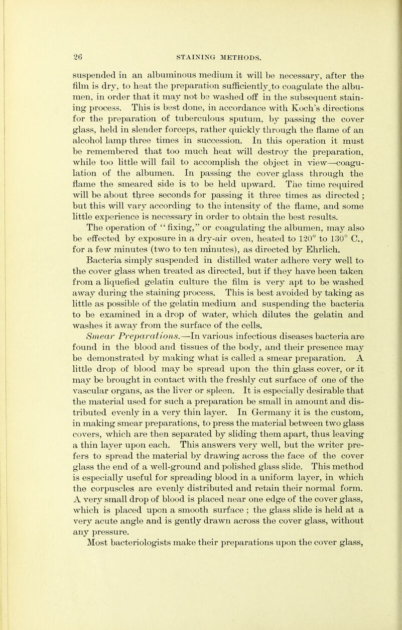 suspended in an albuminous medium it will be necessary, after the film is dry, to heat the preparation sufficiently, to coagulate the albu- men, in order that it may not be washed off in the subsequent stain- ing process. This is best done, in accordance with Koch's directions for the preparation of tuberculous sputum, by passing the cover glass, held in slender forceps, rather quickly through the flame of an alcohol lamp three times in succession. In this operation it must be remembered that too much heat will destroy the preparation, while too little will fail to accomplish the object in view—coagu- lation of the albumen. In passing the cover glass through the flame the smeared side is to be held upward. The time required will be about three seconds for passing it three times as directed; but this will vary according to the intensity of the flame, and some little experience is necessary in order to obtain the best results. The operation of fixing, or coagulating the albumen, may also be effected by exposure in a dry-air oven, heated to 120° to 130° C, for a few minutes (two to ten minutes), as directed by Ehrlich. Bacteria simply suspended in distilled water adhere very well to the cover glass when treated as directed, but if they have been taken from a liquefied gelatin culture the film is very apt to be washed away during the staining process. This is best avoided by taking as little as possible of the gelatin medium and suspending the bacteria to be examined in a drop of water, which dilutes the gelatin and washes it away from the surface of the cells. Smear Preparations.—In various infectious diseases bacteria are found in the blood and tissues of the body, and their presence may be demonstrated by making what is called a smear preparation. A little drop of blood may be spread upon the thin glass cover, or it may be brought in contact with the freshly cut surface of one of the vascular organs, as the liver or spleen. It is especially desirable that the material used for such a preparation be small in amount and dis- tributed evenly in a very thin layer. In Germany it is the custom, in making smear preparations, to press the material between two glass covers, which are then separated by sliding them apart, thus leaving a thin layer upon each. This answers very well, but the writer pre- fers to spread the material by drawing across the face of the cover glass the end of a well-ground and polished glass slide. This method is especially useful for spreading blood in a uniform layer, in which the corpuscles are evenly distributed and retain their normal form. A very small drop of blood is placed near one edge of the cover glass, which is placed upon a smooth surface ; the glass slide is held at a very acute angle and is gently drawn across the cover glass, without any pressure. Most bacteriologists make their preparations upon the cover glass,