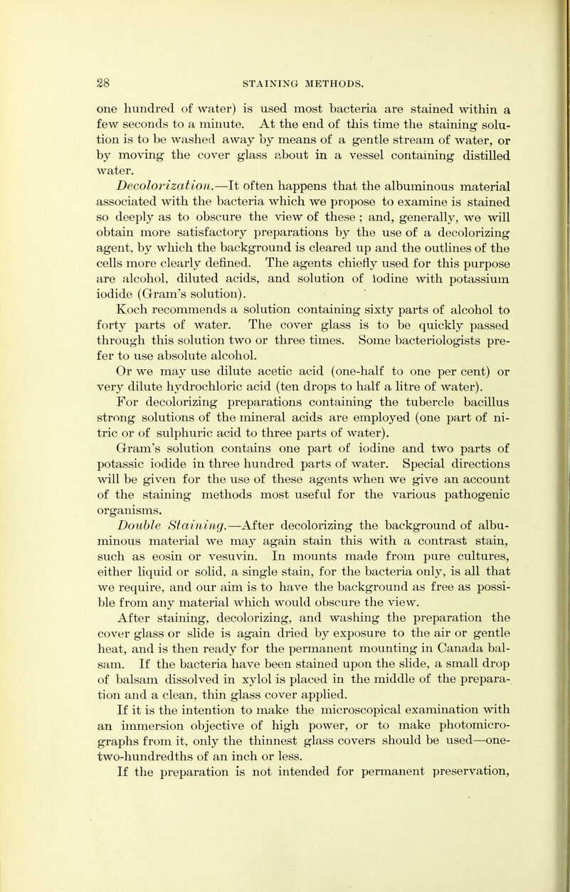 one hundred of water) is used most bacteria are stained within a few seconds to a minute. At the end of this time the staining solu- tion is to be washed away by means of a gentle stream of water, or by moving the cover glass about in a vessel containing distilled water. Decolorization.—It often happens that the albuminous material associated with the bacteria which we propose to examine is stained so deeply as to obscure the view of these ; and, generally, we will obtain more satisfactory preparations by the use of a decolorizing agent, by which the background is cleared up and the outlines of the cells more clearly defined. The agents chiefly used for this purpose are alcohol, diluted acids, and solution of iodine with potassium iodide (Gram's solution). Koch recommends a solution containing sixty parts of alcohol to forty parts of water. The cover glass is to be quickly passed through this solution two or three times. Some bacteriologists pre- fer to use absolute alcohol. Or we may use dilute acetic acid (one-half to one per cent) or very dilute hydrochloric acid (ten drops to half a litre of water). For decolorizing preparations containing the tubercle bacillus strong solutions of the mineral acids are employed (one part of ni- tric or of sulphuric acid to three parts of water). Gram's solution contains one part of iodine and two parts of potassic iodide in three hundred parts of water. Special directions will be given for the use of these agents when we give an account of the staining methods most useful for the various pathogenic organisms. Double Staining.—After decolorizing the background of albu- minous material we may again stain this with a contrast stain, such as eosin or vesuvin. In mounts made from pure cultures, either liquid or solid, a single stain, for the bacteria only, is all that we require, and our aim is to have the background as free as possi- ble from any material which would obscure the view. After staining, decolorizing, and washing the preparation the cover glass or slide is again dried by exposure to the air or gentle heat, and is then ready for the permanent mounting in Canada bal- sam. If the bacteria have been stained upon the slide, a small drop of balsam dissolved in xylol is placed in the middle of the prepara- tion and a clean, thin glass cover applied. If it is the intention to make the microscopical examination with an immersion objective of high power, or to make photomicro- graphs from it, only the thinnest glass covers should be used—one- two-hundredths of an inch or less. If the preparation is not intended for permanent preservation,