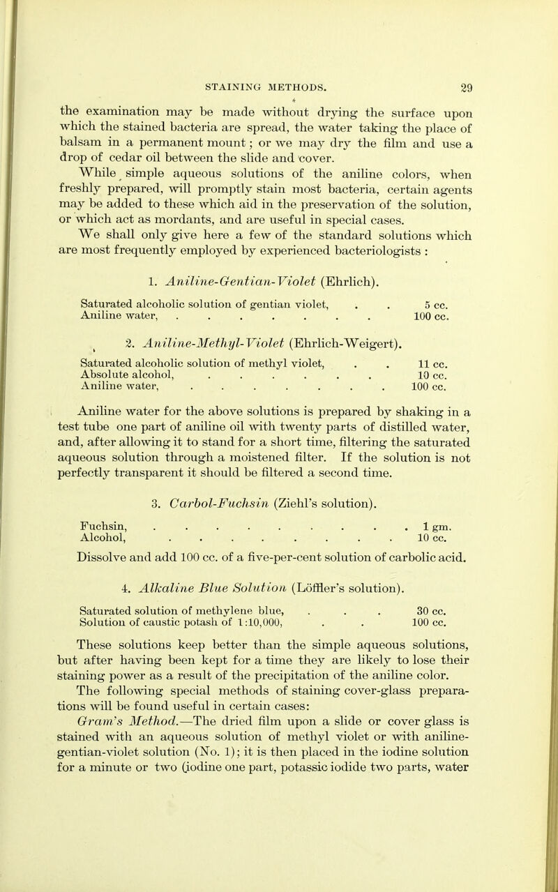 * the examination may be made without drying the surface upon which the stained bacteria are spread, the water taking the place of balsam in a permanent mount; or we may dry the film and use a drop of cedar oil between the slide and cover. While simple aqueous solutions of the aniline colors, when freshly prepared, will promptly stain most bacteria, certain agents may be added to these which aid in the preservation of the solution, or which act as mordants, and are useful in special cases. We shall only give here a few of the standard solutions which are most frequently employed by experienced bacteriologists : 1. Aniline-Gentian-Violet (Ehrlich). Saturated alcoholic solution of gentian violet, . . 5 cc. Aniline water, ....... 100 cc. 2. Aniline-Methyl-Violet (Ehrlich-Weigert). Saturated alcoholic solution of methyl violet, . . 11 cc. Absolute alcohol, ...... 10 cc. Aniline water, ....... 100 cc. Aniline water for the above solutions is prepared by shaking in a test tube one part of aniline oil with twenty parts of distilled water, and, after allowing it to stand for a short time, filtering the saturated aqueous solution through a moistened filter. If the solution is not perfectly transparent it should be filtered a second time. 3. Carbol-Fuchsin (Ziehl's solution). Fuchsin, ......... 1 gm. Alcohol, . . . . . . 10 cc. Dissolve and add 100 cc. of a five-per-cent solution of carbolic acid. •1. Alkaline Blue Solution (Lofner's solution). Saturated solution of methylene blue, ... 30 cc. Solution of caustic potash of 1:10,000, . . 100 cc. These solutions keep better than the simple aqueous solutions, but after having been kept for a time they are likely to lose their staining power as a result of the precipitation of the aniline color. The following special methods of staining cover-glass prepara- tions will be found useful in certain cases: Gram's Method.—The dried film upon a slide or cover glass is stained with an aqueous solution of methyl violet or with aniline- gentian-violet solution (No. 1); it is then placed in the iodine solution for a minute or two (iodine one part, potassic iodide two parts, water