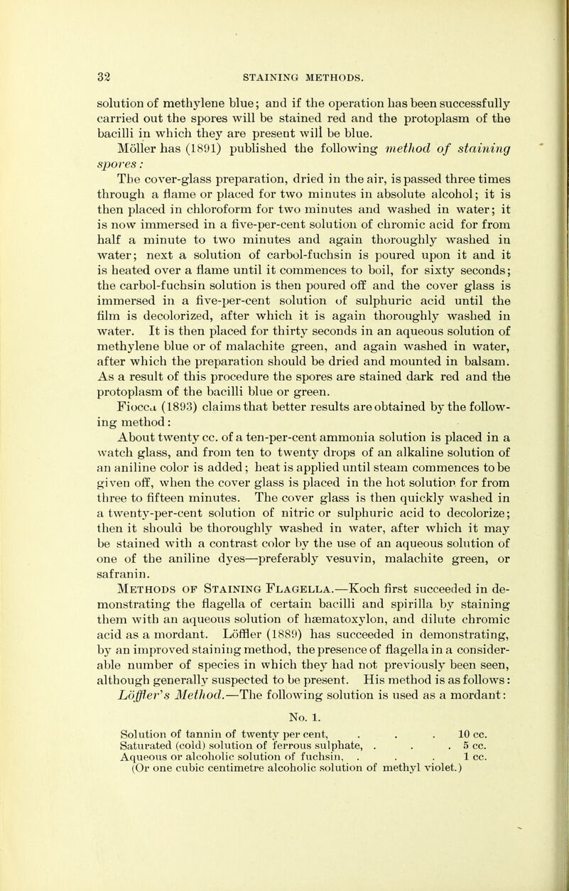 solution of methylene blue; and if the operation has been successfully carried out the spores will be stained red and the protoplasm of the bacilli in which they are present will be blue. Moller has (1891) published the following method of staining spores: The cover-glass preparation, dried in the air, is passed three times through a flame or placed for two minutes in absolute alcohol; it is then placed in chloroform for two minutes and washed in water; it is now immersed in a five-per-cent solution of chromic acid for from half a minute to two minutes and again thoroughly washed in water; next a solution of carbol-fuchsin is poured upon it and it is heated over a flame until it commences to boil, for sixty seconds; the carbol-fuchsin solution is then poured off and the cover glass is immersed in a five-per-cent solution of sulphuric acid until the film is decolorized, after which it is again thoroughly washed in water. It is then placed for thirty seconds in an aqueous solution of methylene blue or of malachite green, and again washed in water, after which the preparation should be dried and mounted in balsam. As a result of this procedure the spores are stained dark red and the protoplasm of the bacilli blue or green. Fiocca (1893) claims that better results are obtained by the follow- ing method: About twenty cc. of a ten-per-cent ammonia solution is placed in a watch glass, and from ten to twenty drops of an alkaline solution of an aniline color is added ; heat is applied until steam commences to be given off, when the cover glass is placed in the hot solution for from three to fifteen minutes. The cover glass is then quickly washed in a twenty-per-cent solution of nitric or sulphuric acid to decolorize; then it should be thoroughly washed in water, after which it may be stained with a contrast color by the use of an aqueous solution of one of the aniline dyes—preferably vesuvin, malachite green, or safranin. Methods op Staining Flagella.—Koch first succeeded in de- monstrating the flagella of certain bacilli and spirilla by staining them with an aqueous solution of ha3matoxylon, and dilute chromic acid as a mordant. Loftier (1889) has succeeded in demonstrating, by an improved staining method, the presence of flagella in a consider- able number of species in which they had not previously been seen, although generally suspected to be present. His method is as follows: Loffler's Method.—The following solution is used as a mordant: No. 1. Solution of tannin of twenty per cent, . . .10 cc. Saturated (cold) solution of ferrous sulphate, . . . 5 cc. Aqueous or alcoholic solution of fuchsin, . . . 1 cc. (Or one cubic centimetre alcoholic solution of methyl violet.)