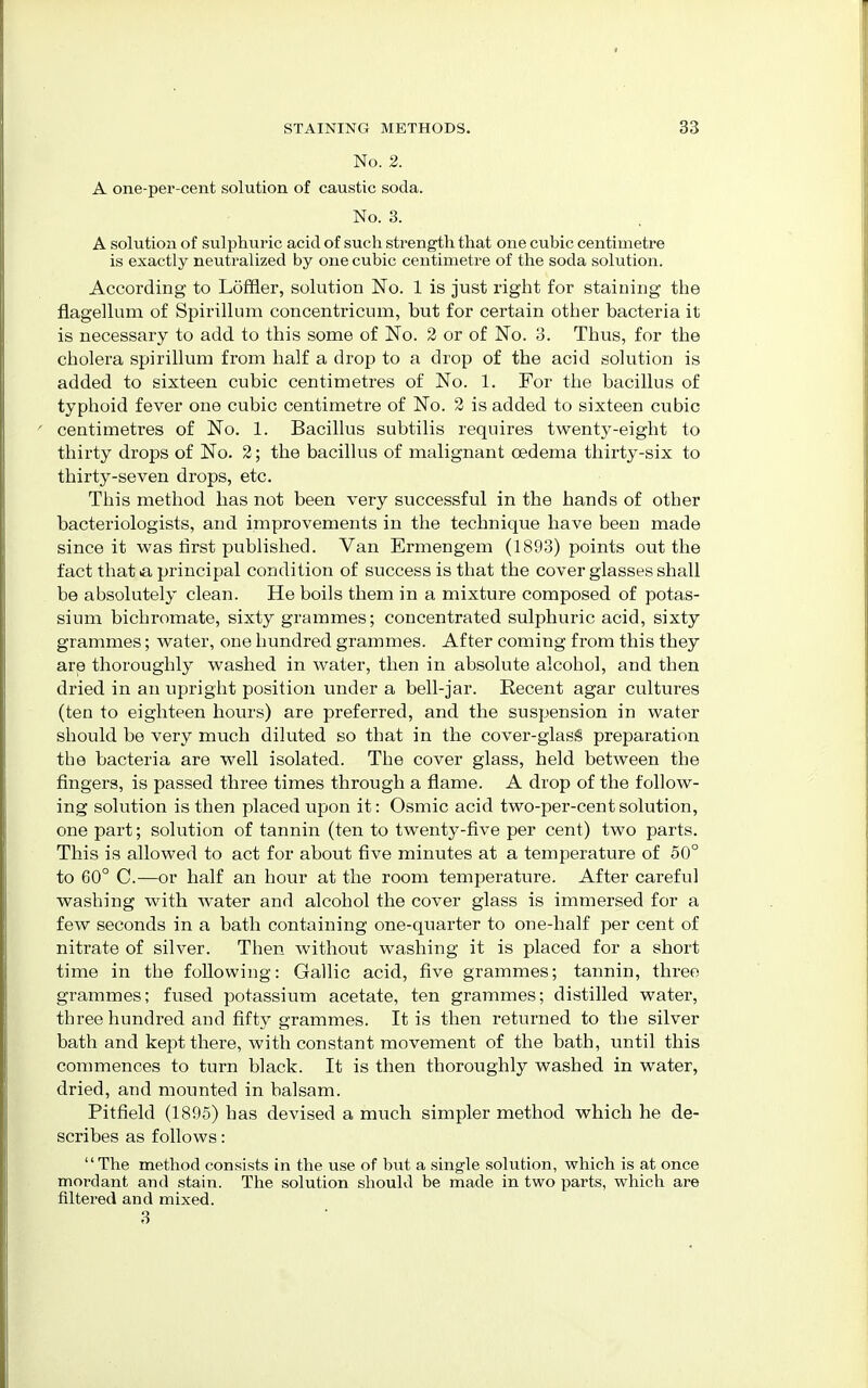 No. 2. A one-per-cent solution of caustic soda. No. 3. A solution of sulphuric acid of such strength that one cubic centimetre is exactly neutralized by one cubic centimetre of the soda solution. According to Loffler, solution No. 1 is just right for staining the flagellum of Spirillum concentricum, but for certain other bacteria it is necessary to add to this some of No. 2 or of No. 3. Thus, for the cholera spirillum from half a drop to a drop of the acid solution is added to sixteen cubic centimetres of No. 1. For the bacillus of typhoid fever one cubic centimetre of No. 2 is added to sixteen cubic centimetres of No. 1. Bacillus subtilis requires twenty-eight to thirty drops of No. 2; the bacillus of malignant oedema thirty-six to thirty-seven drops, etc. This method has not been very successful in the hands of other bacteriologists, and improvements in the technique have been made since it was first published. Van Ermengem (1893) points out the fact that a principal condition of success is that the cover glasses shall be absolutely clean. He boils them in a mixture composed of potas- sium bichromate, sixty grammes; concentrated sulphuric acid, sixty grammes; water, one hundred grammes. After coming from this they are thoroughly washed in water, then in absolute alcohol, and then dried in an upright position under a bell-jar. Recent agar cultures (ten to eighteen hours) are preferred, and the suspension in water should be very much diluted so that in the cover-glasg preparation the bacteria are well isolated. The cover glass, held between the fingers, is passed three times through a flame. A drop of the follow- ing solution is then placed upon it: Osmic acid two-per-centsolution, one part; solution of tannin (ten to twenty-five per cent) two parts. This is allowed to act for about five minutes at a temperature of 50° to 60° C.—or half an hour at the room temperature. After careful washing with water and alcohol the cover glass is immersed for a few seconds in a bath containing one-quarter to one-half per cent of nitrate of silver. Then without washing it is placed for a short time in the following: Gallic acid, five grammes; tannin, three grammes; fused potassium acetate, ten grammes; distilled water, three hundred and fifty grammes. It is then returned to the silver bath and kept there, with constant movement of the bath, until this commences to turn black. It is then thoroughly washed in water, dried, and mounted in balsam. Pitfield (1895) has devised a much simpler method which he de- scribes as follows: The method consists in the use of but a single solution, which is at once mordant and stain. The solution should be made in two parts, which are filtered and mixed. 3