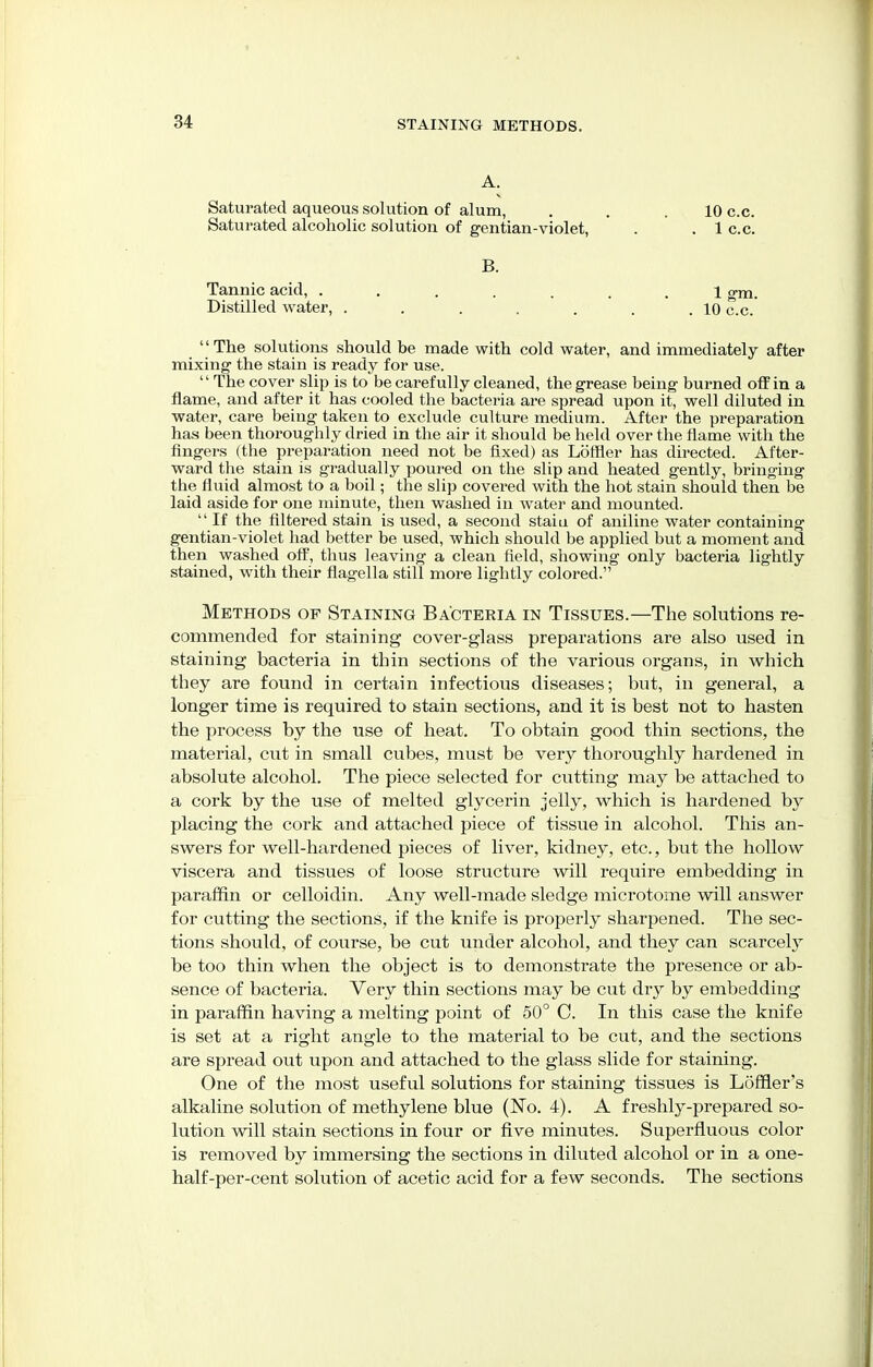 A. Saturated aqueous solution of alum, Saturated alcoholic solution of gentian-violet, 10 c.c. 1 c.c. B. Tannic acid, . Distilled water. 1 gm. . 10 c.c. The solutions should be made with cold water, and immediately after mixing the stain is ready for use. '' The cover slip is to be carefully cleaned, the grease being burned off in a flame, and after it has cooled the bacteria are spread upon it, well diluted in water, care being taken to exclude culture medium. After the preparation has been thoroughly dried in the air it should be held over the flame with the fingers (the preparation need not be fixed) as Loftier has directed. After- ward the stain is gradually poured on the slip and heated gently, bringing the fluid almost to a boil; the slip covered with the hot stain should then be laid aside for one minute, then washed in water and mounted.  If the filtered stain is used, a second staiu of aniline water containing gentian-violet had better be used, which should be applied but a moment and then washed off, thus leaving a clean field, showing only bacteria lightly stained, with their flagella still more lightly colored. Methods op Staining Bacteria in Tissues.—The solutions re- commended for staining cover-glass preparations are also used in staining bacteria in thin sections of the various organs, in which they are found in certain infectious diseases; but, in general, a longer time is required to stain sections, and it is best not to hasten the process by the use of heat. To obtain good thin sections, the material, cut in small cubes, must be very thoroughly hardened in absolute alcohol. The piece selected for cutting may be attached to a cork by the use of melted glycerin jelly, which is hardened by placing the cork and attached piece of tissue in alcohol. This an- swers for well-hardened pieces of liver, kidney, etc., but the hollow viscera and tissues of loose structure will require embedding in paraffin or celloidin. Any well-made sledge microtome will answer for cutting the sections, if the knife is properly sharpened. The sec- tions should, of course, be cut under alcohol, and they can scarcely be too thin when the object is to demonstrate the presence or ab- sence of bacteria. Very thin sections may be cut dry by embedding in paraffin having a melting point of 50° C. In this case the knife is set at a right angle to the material to be cut, and the sections are spread out upon and attached to the glass slide for staining. One of the most useful solutions for staining tissues is Lofner's alkaline solution of methylene blue (No. 4). A freshly-prepared so- lution will stain sections in four or five minutes. Superfluous color is removed by immersing the sections in diluted alcohol or in a one- half-per-cent solution of acetic acid for a few seconds. The sections