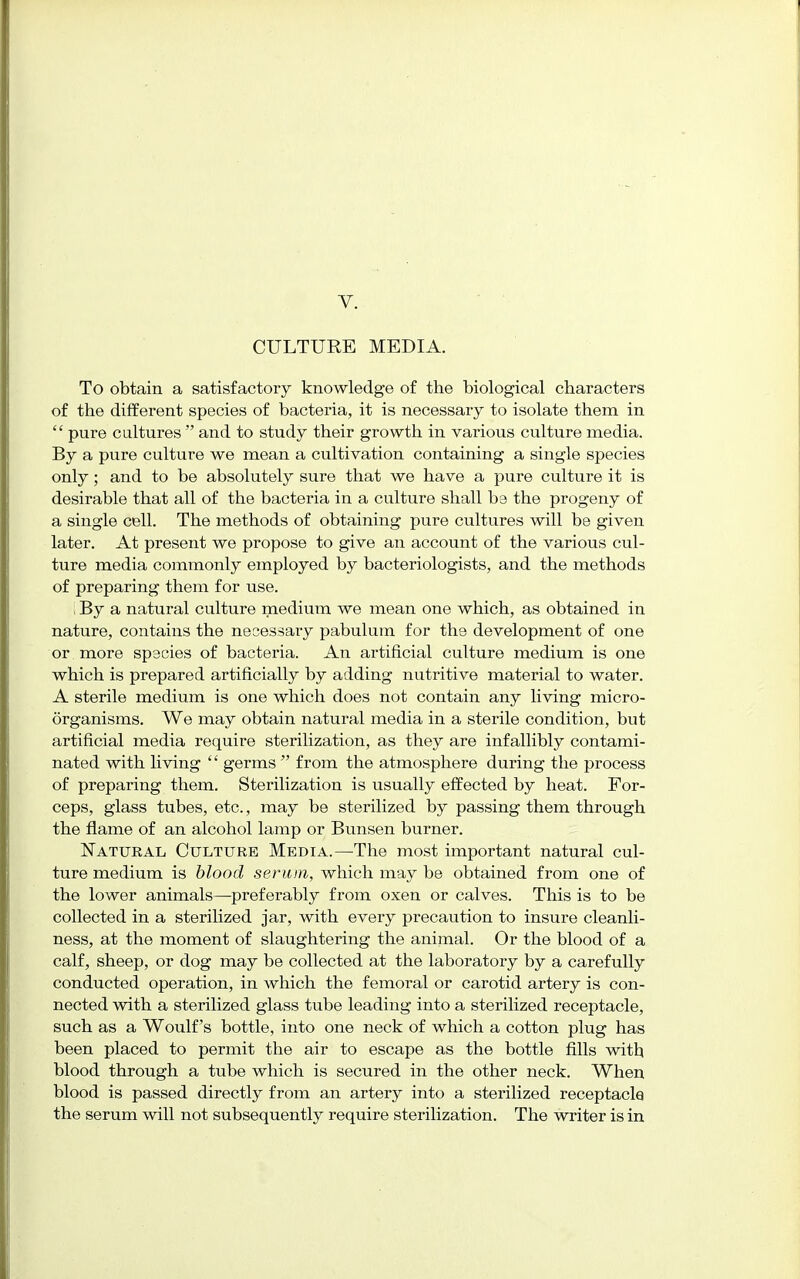 CULTURE MEDIA. To obtain a satisfactory knowledge of the biological characters of the different species of bacteria, it is necessary to isolate them in  pure cultures  and to study their growth in various culture media. By a pure culture we mean a cultivation containing a single species only; and to be absolutely sure that we have a pure culture it is desirable that all of the bacteria in a culture shall be the progeny of a single cell. The methods of obtaining pure cultures will be given later. At present we propose to give an account of the various cul- ture media commonly employed by bacteriologists, and the methods of preparing them for use. i By a natural culture medium we mean one which, as obtained in nature, contains the necessary pabulum for the development of one or . more species of bacteria. An artificial culture medium is one which is prepared artificially by adding nutritive material to water. A sterile medium is one which does not contain any living micro- organisms. We may obtain natural media in a sterile condition, but artificial media require sterilization, as they are infallibly contami- nated with living '' germs  from the atmosphere during the process of preparing them. Sterilization is usually effected by heat. For- ceps, glass tubes, etc., may be sterilized by passing them through the flame of an alcohol lamp or Bunsen burner. Natural Culture Media.—The most important natural cul- ture medium is blood serum, which may be obtained from one of the lower animals—preferably from oxen or calves. This is to be collected in a sterilized jar, with every precaution to insure cleanli- ness, at the moment of slaughtering the animal. Or the blood of a calf, sheep, or dog may be collected at the laboratory by a carefully conducted operation, in which the femoral or carotid artery is con- nected with a sterilized glass tube leading into a sterilized receptacle, such as a Woulf's bottle, into one neck of which a cotton plug has been placed to permit the air to escape as the bottle fills with blood through a tube which is secured in the other neck. When blood is passed directly from an artery into a sterilized receptacle the serum will not subsequently require sterilization. The writer is in