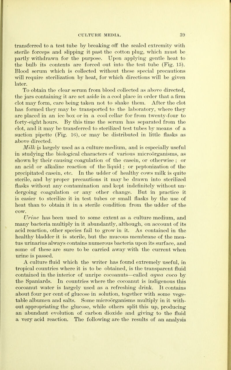 transferred to a test tube by breaking off the sealed extremity with sterile forceps and slipping it past the cotton plug, which must be partly withdrawn for the purpose. Upon applying gentle heat to the bulb its contents are forced out into the test tube (Fig. 15). Blood serum which is collected without these special precautions will require sterilization by heat, for which directions will be given later. To obtain the clear serum from blood collected as above directed, the jars containing it are set aside in a cool place in order that a firm clot may form, care being taken not to shake them. After the clot has formed they may be transported to the laboratory, where they are placed in an ice box or in a cool cellar for from twenty-four to forty-eight hours. By this time the serum has separated from the clot, and it may be transferred to sterilized test tubes by means of a suction pipette (Fig. 16), or may be distributed in little flasks as above directed. Milk is largely used as a culture medium, and is especially useful in studying the biological characters of various microorganisms, as shown by their causing coagulation of the casein, or otherwise ; or an acid or alkaline reaction of the liquid ; or peptonization of the precipitated casein, etc. In the udder of healthy cows milk is quite sterile, and by proper precautions it may be drawn into sterilized flasks without any contamination and kept indefinitely without un- dergoing coagulation or any other change. But in practice it is easier to sterilize it in test tubes or small flasks by the use of heat than to obtain it in a sterile condition from the udder of the cow. Urine has been used to some extent as a culture medium, and many bacteria multiply in it abundantly, although, on account of its acid reaction, other species fail to grow in it. As contained in the healthy bladder it is sterile, but the mucous membrane of the mea- tus urinarius always contains numerous bacteria upon its surface, and some of these are sure to be carried away with the current when urine is passed. A culture fluid which the writer has found extremely useful, in tropical countries where it is to be obtained, is the transparent fluid contained in the interior of unripe cocoanuts—called agua coco by the Spaniards. In countries where the cocoanut is indigenous this cocoanut water is largely used as a refreshing drink. It contains about four per cent of glucose in solution, together with some vege- table albumen and salts. Some microorganisms multiply in it with- out appropriating the glucose, while others split this up, producing an abundant evolution of carbon dioxide and giving to the fluid a very acid reaction. The following are the results of an analysis
